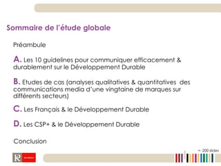Sommaire de l’étude globale  Préambule A.   Les 10 guidelines pour communiquer efficacement & durablement sur le Développement Durable B.   Etudes de cas (analyses qualitatives & quantitatives  des communications media d’une vingtaine de marques sur différents secteurs) D.   Les CSP+ & le Développement Durable Conclusion C.   Les Français & le Développement Durable +- 200 slides 