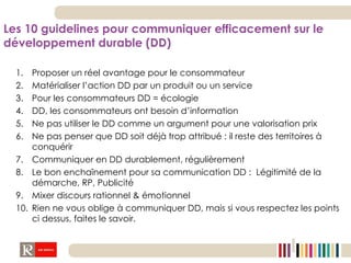Les 10 guidelines pour communiquer efficacement sur le développement durable (DD) Proposer un réel avantage pour le consommateur Matérialiser l’action DD par un produit ou un service  Pour les consommateurs DD = écologie DD, les consommateurs ont besoin d’information Ne pas utiliser le DD comme un argument pour une valorisation prix  Ne pas penser que DD soit déjà trop attribué : il reste des territoires à conquérir Communiquer en DD durablement, régulièrement Le bon enchaînement pour sa communication DD :  Légitimité de la démarche, RP, Publicité Mixer discours rationnel & émotionnel Rien ne vous oblige à communiquer DD, mais si vous respectez les points ci dessus, faites le savoir. 