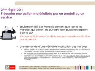 Seulement 41% des Français pensent que toutes les marques qui parlent de DD dans leurs publicités agissent pour le DD  => un scepticisme qui se détourne par une démonstration par la preuve Une demande d’une véritable implication des marques « il faut que les grandes marques tiennent  leur engagement pour notre planète  » / « je ne suis pas convaincu que l'engagement des marques soit réel » /  « le  manque de sincérité des marques  dans leurs démarches de communication » « concernant les entreprises, on a l'impression que c'est  plus pour le marketing que par conviction réelle  qu'elles semblent s'intéresser ou tenir compte du développement durable » 2 ème  règle DD :  Présenter une action matérialisée par un produit ou un service Source : Panel I-Value spécifique Toluna pour KR Media -Cawi -  Enquête sur 575 répondants 16-60 ans Nat Rep - Terrain du 4 au 9 octobre 2008 