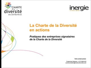 Pratiques des entreprises signataires  de la Charte de la Diversité La Charte de la Diversité  en actions Votre contact presse : Fredericka Valentini – 01 70 69 04 32 [email_address] 