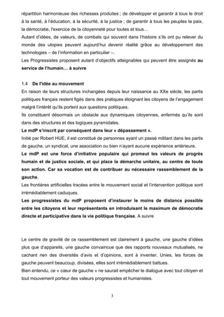 3
répartition harmonieuse des richesses produites ; de développer et garantir à tous le droit
à la santé, à l’éducation, à la sécurité, à la justice ; de garantir à tous les peuples la paix,
la démocratie, l'exercice de la citoyenneté pour toutes et tous…
Autant d’idées, de valeurs, de combats qui souvent dans l’histoire s’ils ont pu relever du
monde des utopies peuvent aujourd’hui devenir réalité grâce au développement des
technologies – de l’information en particulier –.
Les Progressistes proposent autant d’objectifs atteignables qui peuvent être assignés au
service de l’humain… à suivre
1.4 De l'idée au mouvement
En raison de leurs structures inchangées depuis leur naissance au XXe siècle, les partis
politiques français restent figés dans des pratiques éloignant les citoyens de l’engagement
malgré l’intérêt qu’ils portent aux questions politiques.
Ils constituent désormais un obstacle aux dynamiques citoyennes, enfermés qu’ils sont
dans des structures et des logiques pyramidales.
Le mdP s’inscrit par conséquent dans leur « dépassement ».
Initié par Robert HUE, il est constitué de personnes ayant un passé militant dans les partis
de gauche, un syndicat, une association ou bien n’ayant aucune expérience antérieure.
Le mdP est une force d’initiative populaire qui promeut les valeurs de progrès
humain et de justice sociale, et qui place la démarche unitaire, au centre de toute
son action. Car sa vocation est de contribuer au nécessaire rassemblement de la
gauche.
Les frontières artificielles tracées entre le mouvement social et l’intervention politique sont
irrémédiablement caduques.
Les progressistes du mdP proposent d’instaurer le moins de distance possible
entre les citoyens et leur représentants en introduisant le maximum de démocratie
directe et participative dans la vie politique française. A suivre
Le centre de gravité de ce rassemblement est clairement à gauche, une gauche d’idées
plus que d’appareils, une gauche convaincue que des rapports nouveaux mutualisés, ne
cachant rien des diversités d’avis et d’opinions, sont à inventer. Unies, les forces de
gauche peuvent beaucoup, divisées, elles sont irrémédiablement battues.
Bien entendu, ce « cœur de gauche » ne saurait empêcher le dialogue avec tout citoyen et
tout mouvement porteur des valeurs progressistes et humanistes.
 