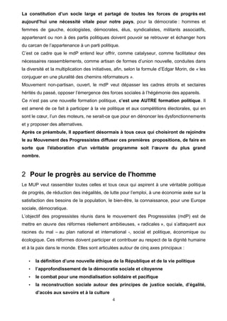4
La constitution d’un socle large et partagé de toutes les forces de progrès est
aujourd’hui une nécessité vitale pour notre pays, pour la démocratie : hommes et
femmes de gauche, écologistes, démocrates, élus, syndicalistes, militants associatifs,
appartenant ou non à des partis politiques doivent pouvoir se retrouver et échanger hors
du carcan de l’appartenance à un parti politique.
C’est ce cadre que le mdP entend leur offrir, comme catalyseur, comme facilitateur des
nécessaires rassemblements, comme artisan de formes d’union nouvelle, conduites dans
la diversité et la multiplication des initiatives, afin, selon la formule d’Edgar Morin, de « les
conjuguer en une pluralité des chemins réformateurs ».
Mouvement non-partisan, ouvert, le mdP veut dépasser les cadres étroits et sectaires
hérités du passé, opposer l’émergence des forces sociales à l’hégémonie des appareils.
Ce n’est pas une nouvelle formation politique, c’est une AUTRE formation politique. Il
est amené de ce fait à participer à la vie politique et aux compétitions électorales, qui en
sont le cœur, l’un des moteurs, ne serait-ce que pour en dénoncer les dysfonctionnements
et y proposer des alternatives.
Après ce préambule, Il appartient désormais à tous ceux qui choisiront de rejoindre
le au Mouvement des Progressistes diffuser ces premières propositions, de faire en
sorte que l'élaboration d'un véritable programme soit l’œuvre du plus grand
nombre.
2 Pour le progrès au service de l'homme
Le MUP veut rassembler toutes celles et tous ceux qui aspirent à une véritable politique
de progrès, de réduction des inégalités, de lutte pour l’emploi, à une économie axée sur la
satisfaction des besoins de la population, le bien-être, la connaissance, pour une Europe
sociale, démocratique.
L’objectif des progressistes réunis dans le mouvement des Progressistes (mdP) est de
mettre en œuvre des réformes réellement ambitieuses, « radicales », qui s’attaquent aux
racines du mal – au plan national et international -, social et politique, économique ou
écologique. Ces réformes doivent participer et contribuer au respect de la dignité humaine
et à la paix dans le monde. Elles sont articulées autour de cinq axes principaux :
• la définition d’une nouvelle éthique de la République et de la vie politique
• l’approfondissement de la démocratie sociale et citoyenne
• le combat pour une mondialisation solidaire et pacifique
• la reconstruction sociale autour des principes de justice sociale, d’égalité,
d’accès aux savoirs et à la culture
 