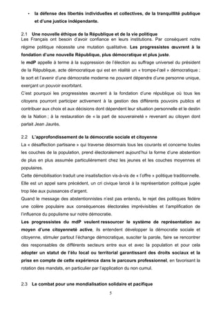 5
• la défense des libertés individuelles et collectives, de la tranquillité publique
et d’une justice indépendante.
2.1 Une nouvelle éthique de la République et de la vie politique
Les Français ont besoin d’avoir confiance en leurs institutions. Par conséquent notre
régime politique nécessite une mutation qualitative. Les progressistes œuvrent à la
fondation d’une nouvelle République, plus démocratique et plus juste.
le mdP appelle à terme à la suppression de l’élection au suffrage universel du président
de la République, acte démocratique qui est en réalité un « trompe-l’œil » démocratique ;
le sort et l’avenir d’une démocratie moderne ne pouvant dépendre d’une personne unique,
exerçant un pouvoir exorbitant.
C’est pourquoi les progressistes œuvrent à la fondation d’une république où tous les
citoyens pourront participer activement à la gestion des différents pouvoirs publics et
contribuer aux choix et aux décisions dont dépendent leur situation personnelle et le destin
de la Nation ; à la restauration de « la part de souveraineté » revenant au citoyen dont
parlait Jean Jaurès.
2.2 L’approfondissement de la démocratie sociale et citoyenne
La « désaffection partisane » qui traverse désormais tous les courants et concerne toutes
les couches de la population, prend électoralement aujourd’hui la forme d’une abstention
de plus en plus assumée particulièrement chez les jeunes et les couches moyennes et
populaires.
Cette démobilisation traduit une insatisfaction vis-à-vis de « l’offre » politique traditionnelle.
Elle est un appel sans précédent, un cri civique lancé à la représentation politique jugée
trop liée aux puissances d’argent.
Quand le message des abstentionnistes n’est pas entendu, le rejet des politiques fédère
une colère populaire aux conséquences électorales imprévisibles et l’amplification de
l’influence du populisme sur notre démocratie.
Les progressistes du mdP veulent ressourcer le système de représentation au
moyen d’une citoyenneté active, ils entendent développer la démocratie sociale et
citoyenne, stimuler partout l’échange démocratique, susciter la parole, faire se rencontrer
des responsables de différents secteurs entre eux et avec la population et pour cela
adopter un statut de l’élu local ou territorial garantissant des droits sociaux et la
prise en compte de cette expérience dans le parcours professionnel, en favorisant la
rotation des mandats, en particulier par l’application du non cumul.
2.3 Le combat pour une mondialisation solidaire et pacifique
 