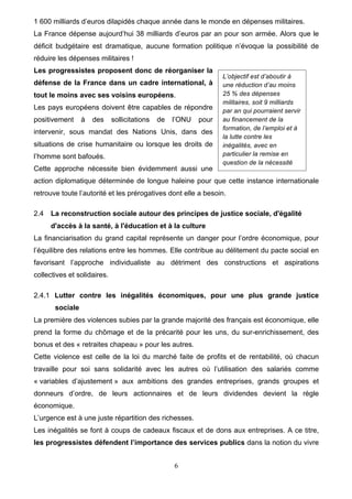 6
1 600 milliards d’euros dilapidés chaque année dans le monde en dépenses militaires.
La France dépense aujourd’hui 38 milliards d’euros par an pour son armée. Alors que le
déficit budgétaire est dramatique, aucune formation politique n’évoque la possibilité de
réduire les dépenses militaires !
Les progressistes proposent donc de réorganiser la
défense de la France dans un cadre international, à
tout le moins avec ses voisins européens.
Les pays européens doivent être capables de répondre
positivement à des sollicitations de l’ONU pour
intervenir, sous mandat des Nations Unis, dans des
situations de crise humanitaire ou lorsque les droits de
l’homme sont bafoués.
Cette approche nécessite bien évidemment aussi une
action diplomatique déterminée de longue haleine pour que cette instance internationale
retrouve toute l’autorité et les prérogatives dont elle a besoin.
2.4 La reconstruction sociale autour des principes de justice sociale, d'égalité
d'accès à la santé, à l'éducation et à la culture
La financiarisation du grand capital représente un danger pour l’ordre économique, pour
l’équilibre des relations entre les hommes. Elle contribue au délitement du pacte social en
favorisant l’approche individualiste au détriment des constructions et aspirations
collectives et solidaires.
2.4.1 Lutter contre les inégalités économiques, pour une plus grande justice
sociale
La première des violences subies par la grande majorité des français est économique, elle
prend la forme du chômage et de la précarité pour les uns, du sur-enrichissement, des
bonus et des « retraites chapeau » pour les autres.
Cette violence est celle de la loi du marché faite de profits et de rentabilité, où chacun
travaille pour soi sans solidarité avec les autres où l’utilisation des salariés comme
« variables d’ajustement » aux ambitions des grandes entreprises, grands groupes et
donneurs d’ordre, de leurs actionnaires et de leurs dividendes devient la règle
économique.
L’urgence est à une juste répartition des richesses.
Les inégalités se font à coups de cadeaux fiscaux et de dons aux entreprises. A ce titre,
les progressistes défendent l’importance des services publics dans la notion du vivre
L’objectif est d’aboutir à
une réduction d’au moins
25 % des dépenses
militaires, soit 9 milliards
par an qui pourraient servir
au financement de la
formation, de l’emploi et à
la lutte contre les
inégalités, avec en
particulier la remise en
question de la nécessité
d’entretenir une force de
dissuasion nucléaire.
 