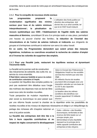7
ensemble, dans le pacte social de notre pays en amortissant beaucoup des conséquences
de la crise.
2.4.2 Pour la conquête de nouveaux droits sociaux
Les progressistes proposent la
revalorisation significative des minima
sociaux pour tous et du salaire minimum
interprofessionnel ; la pénalisation du
recours systématique aux CDD ; l’établissement de l’égalité réelle des salaires
masculins et féminins, concrétisant 30 ans d’un principe resté un vœu pieux, permettant
une hausse du pouvoir d’achat des familles ; la réduction de l’éventail des
rémunérations et de l’octroi de salaires indirects et indécents aux dirigeants de
groupes et d’entreprises contribuant à redonner son sens à la valeur travail.
En ce cadre, les Progressistes demandent que soient prises des mesures
législatives, incitatives ou coercitives encadrant la recherche de création d’emploi
et à l’inverse les volontés de supprimer des emplois.
2.4.3 Pour une fiscalité juste, restaurant les équilibres sociaux et dynamisant
l’économie réelle.
La fiscalité est le premier outil de construction
des mécanismes de solidarité, des outils mis au
service du vivre ensemble.
Il faut donc redonner lisibilité et sens à la notion
de contribution volontaire à l’impôt.
La question de l’équilibre des comptes publics ne
peut pas seulement être débattue sous l’angle
des maîtrises des dépenses mais se doit de l’être
aussi sous celui de recettes nouvelles.
Toute perspective de mutation importante au
plan social ou économique ne peut passer que
par une réforme fiscale ouvrant le chantier de la répartition entre les possibilités de
recettes nouvelles et les niveaux de dépenses nécessaires et oblige à un rééquilibrage du
partage des richesses afin d’espérer redonner un
sens à la justice sociale.
La fiscalité des entreprises doit être liée à la
fois à leurs capacités contributives et au
respect de règles concernant le développement
Selon le Conseil des Prélèvements
Obligatoires l’impôt sur les sociétés
est trois fois moindre que celui des
PME…
80 milliards d’euros de recettes
pourraient être envisagés avec une
imposition calculée sur une base de
5 à 50 % des capacités
contributives.
La taxation dans les mêmes
conditions des bénéfices non
investis rapporterait 10 milliards
d’euros !
L’utilisation des fonds publics en
direction des entreprises doit
donner lieu à un strict contrôle, tel
que la loi HUE l'avait instauré.
Cette « réforme » des fiscalités
économiques, territoriales et des
revenus doit être basée sur un
principe simple, plus
démocratique et plus équitable,
reposant sur le principe de la
réelle capacité contributive des
entreprises et des citoyens.
 