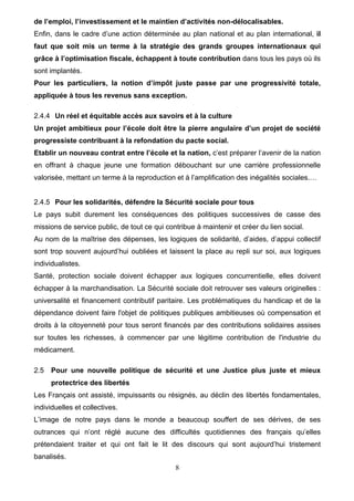 8
de l’emploi, l’investissement et le maintien d’activités non-délocalisables.
Enfin, dans le cadre d’une action déterminée au plan national et au plan international, il
faut que soit mis un terme à la stratégie des grands groupes internationaux qui
grâce à l’optimisation fiscale, échappent à toute contribution dans tous les pays où ils
sont implantés.
Pour les particuliers, la notion d’impôt juste passe par une progressivité totale,
appliquée à tous les revenus sans exception.
2.4.4 Un réel et équitable accès aux savoirs et à la culture
Un projet ambitieux pour l’école doit être la pierre angulaire d’un projet de société
progressiste contribuant à la refondation du pacte social.
Etablir un nouveau contrat entre l’école et la nation, c’est préparer l’avenir de la nation
en offrant à chaque jeune une formation débouchant sur une carrière professionnelle
valorisée, mettant un terme à la reproduction et à l’amplification des inégalités sociales.…
2.4.5 Pour les solidarités, défendre la Sécurité sociale pour tous
Le pays subit durement les conséquences des politiques successives de casse des
missions de service public, de tout ce qui contribue à maintenir et créer du lien social.
Au nom de la maîtrise des dépenses, les logiques de solidarité, d’aides, d’appui collectif
sont trop souvent aujourd’hui oubliées et laissent la place au repli sur soi, aux logiques
individualistes.
Santé, protection sociale doivent échapper aux logiques concurrentielle, elles doivent
échapper à la marchandisation. La Sécurité sociale doit retrouver ses valeurs originelles :
universalité et financement contributif paritaire. Les problématiques du handicap et de la
dépendance doivent faire l'objet de politiques publiques ambitieuses où compensation et
droits à la citoyenneté pour tous seront financés par des contributions solidaires assises
sur toutes les richesses, à commencer par une légitime contribution de l'industrie du
médicament.
2.5 Pour une nouvelle politique de sécurité et une Justice plus juste et mieux
protectrice des libertés
Les Français ont assisté, impuissants ou résignés, au déclin des libertés fondamentales,
individuelles et collectives.
L’image de notre pays dans le monde a beaucoup souffert de ses dérives, de ses
outrances qui n’ont réglé aucune des difficultés quotidiennes des français qu’elles
prétendaient traiter et qui ont fait le lit des discours qui sont aujourd’hui tristement
banalisés.
 