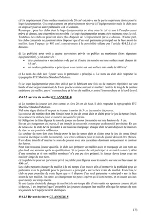 c) Un emplacement d’une surface maximale de 20 cm² est prévu sur la partie supérieure droite pour le
logo équipementier. Cet emplacement est prioritairement réservé à l’équipementier mais le club peut
en disposer pour un autre partenaire si il le souhaite.
Remarque : pour les clubs dont le logo équipementier se situe sous le col et non à l’emplacement
prévu ci-dessus, une exception est possible : le logo équipementier pourra être maintenu sous le col.
Toutefois, les clubs ne pourront alors plus disposer de l’emplacement prévu ci-dessus. D’autre part,
les clubs concernés ne pourront alors disposer que d’un seul partenaire principal sur la face avant du
maillot, dans l’espace de 480 cm², contrairement à la possibilité offerte par l’article 454.2.1.d ci-
dessous.

d) La publicité pour trois à quatre partenaires privés ou publics au maximum (hors signature
équipementier), y est autorisée :
    • deux partenaires « secondaires » de part et d’autre du numéro sur une surface maxi chacun de
       45 cm².
    • un ou deux partenaires « principaux » au centre sur une surface maximale de 480 cm².

e) Le nom du club doit figurer sous le partenaire « principal ». Le nom du club doit respecter la
typographie ITC Machine Standard Medium.

f) Le logo équipementier peut être utilisé par le fabricant une fois ou de manière répétitive sur une
bande d’une largeur maximale de 8 cm, placée comme suit sur le maillot : centrée le long de la couture
extérieure du maillot, entre l’emmanchure et le bas du maillot, et entre l’emmanchure et le bord du col.

454.2.2 Arrière du maillot (Cf. ANNEXE 4)

a) Le numéro du joueur doit être centré, et fera 20 cm de haut. Il doit respecter la typographie ITC
Machine Standard Medium.
Nul autre signe distinctif ne peut se trouver à moins de 3 cm du numéro du joueur.
La couleur du numéro doit être foncée pour le jeu de tenue clair et claire pour le jeu de tenue foncé.
Les caractères utilisés pour le numéro doivent être pleins.
b) Obligation de faire figurer le nom du joueur au dessus du numéro sur une hauteur de 5 cm.
En cas de changement de joueur, il est interdit de recouvrir le nom par un dispositif provisoire. En cas
de nécessité, le club devra procéder à un nouveau marquage, chaque club devant disposer de maillots
de réserve en quantités suffisantes.
La couleur du nom doit être foncée pour le jeu de tenue clair et claire pour le jeu de tenue foncé
(couleur identique à celle du numéro). Les lettres utilisées pour le nom du joueur doivent être pleines.
Il est donc interdit d’inscrire le nom du joueur avec des caractères dessinant uniquement le contour
des lettres.
Pour tout nouveau joueur qualifié, le club doit préparer un maillot avec le marquage de son nom au
plus tard une semaine après sa qualification. Si ce joueur devait participer à un match avant ce délai
d’une semaine et si son maillot nominatif n’a pas pu être préparé, le joueur devra jouer avec un
maillot vierge de tout nom.
c) La publicité pour un partenaire privé ou public peut figurer sous le numéro sur une surface maxi de
400 cm².
Les clubs peuvent changer de maillot à la mi-temps d’un match afin d’intervertir la publicité pour ce
partenaire avec la publicité pour le partenaire « principal » sur la face avant du maillot. Toutefois, le
club ne peut procéder de cette façon que si il dispose d’un seul partenaire « principal » sur la face
avant de son maillot. En outre, ce changement ne peut s’opérer qu’à la mi-temps, et en aucun cas aux
quart-temps ou temps morts.
Si une équipe choisit de changer de maillot à la mi-temps afin d’intervertir ses sponsors comme décrit
ci-dessus, il est impératif que l’ensemble des joueurs changent leur maillot afin que les tenues de tous
les joueurs de l’équipe restent identiques.

454.2.3 Devant du short (Cf. ANNEXE 5)



                                                                                                     173
 