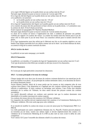 a) Le sigle LNB doit figurer sur la jambe droite sur une surface mini de 20 cm².
Nul autre signe distinctif ne peut se trouver à moins de 3 cm du sigle LNB.
b) Le logo du club doit figurer sur la jambe droite sur une surface maxi de 30 cm².
c) La publicité y est autorisée :
     • sur la jambe gauche sur une surface maxi de 110 cm²
     • sur la jambe droite sur une surface maxi de 110 cm².
d) Le logo de l’équipementier doit figurer sur la jambe gauche sur une surface maxi de 20 cm².
e) Le numéro du joueur doit être positionné en haut à droite sur la jambe droite, à 3 centimètres sous
la ceinture du short. Il fera 8 (huit) cm de haut.
Il doit respecter la typographie ITC Machine Standard Medium.
Nul autre signe distinctif ne peut se trouver à moins de 3 cm du numéro du joueur.
Le choix de la couleur est laissé à l’appréciation du club, à condition de présenter une parfaite
visibilité par rapport à la couleur des tenues. La couleur du numéro doit être foncée pour le jeu de
tenue clair et claire pour le jeu de tenue foncé. Les caractères utilisés pour le numéro doivent être
pleins.
f) Le logo équipementier peut être utilisé par le fabricant une fois ou de manière répétitive sur une
bande d’une largeur maximale de 8 cm, placée comme suit sur le short : sur le bord inférieur du short,
ou centrée le long de la couture extérieure du short.

454.2.4 Arrière du short

La publicité ou tout autre marquage y est interdit.

454.2.5 Chaussettes

La publicité y est interdite, à l’exception du logo de l’équipementier sur une surface maxi de 12 cm².
Tout type de protection (chevillière par exemple) ne doit pas recouvrir les chaussettes.

454.2.6 Chaussures

Il n’existe pas de règle particulière concernant les chaussures.

454.3 – La tenue principale et la tenue de rechange

Chaque équipe doit avoir deux jeux de tenues de couleurs vraiment distinctives (on entend par jeu de
tenue un maillot et un short) ; un jeu principal de couleur dominante claire, et un deuxième de réserve
de couleur dominante foncée.
Aucun élément (maillot, short) de la tenue portée par les joueurs ne doit comporter plus de trois
couleurs (hors blanc). Cette disposition ne s’applique pas aux couleurs utilisées pour les marquages
officiels et publicitaires. Si deux couleurs ou davantage sont utilisées, l’une d’elles doit dominer
nettement sur la surface de l’élément, les deux autres devant être perçues comme des couleurs
secondaires.
Les motifs décoratifs utilisant ces couleurs sont autorisés tant que la couleur dominante reste
identifiable et le nombre maximum de couleur respecté.
Les couleurs des tenues doivent être soumises à la LNB pour validation.
Les maquettes des maillots doivent impérativement être soumises à la Commission Marketing de la
LNB pour validation. Elle reste seule juge pour cette validation.

Il est interdit de modifier la couleur des tenues en cours de saison pour les Championnats PRO A et
PRO B.
Les clubs participant aux autres compétitions (Semaine des As, Playoffs, Finales) peuvent proposer
un troisième jeu de tenue, soumis aux mêmes règles et devant impérativement être soumis à la
validation de la Commission Marketing de la LNB au plus tard un mois avant le début de cette
compétition.
Voir l’article 325.2 pour l’ensemble des éléments relatifs à la couleur des tenues.


                                                                                                    174
 