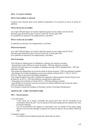 454.4 – Les autres vêtements

454.4.1 Sous-maillots et cuissards

Lorsqu’ils sont autorisés (pour raison médicale uniquement), ils ne peuvent en aucun cas porter de
publicité.

454.4.2 Devant du sur-maillot

a) Le sigle LNB doit figurer sur la partie supérieure gauche sur une surface mini de 20 cm2.
Nul autre signe distinctif ne peut se trouver à moins de 3 cm du sigle LNB.
b) La publicité est autorisée et les emplacements y sont libres.

454.4.3 Arrière du sur-maillot

La publicité est autorisée et les emplacements y sont libres.

454.4.4 Survêtement

a) Le sigle LNB doit figurer sur la partie supérieure gauche sur une surface mini de 20 cm².
Nul autre signe distinctif ne peut se trouver à moins de 3 cm du sigle LNB.
b) La publicité est autorisée et les emplacements y sont libres.

454.4.5 Sanctions

Tout club qui ne respectera pas ces obligations s’exposera aux sanctions suivantes :
- Non présence Logos LNB sur les tenues de matchs : 500 € par infraction constatée
- Présence de logos autres sur les poignets et bandeaux que logo LNB ou équipementiers : 250 € par
infraction constatée
-Non respect des dispositions sur le port des shorts au dessus du genou : 250 € par infraction constatée.
- Non Respect de la Charte Graphique au niveau des maillots (cf article 454.2.1, 454.2.2, 454.2.3,
454.2.4) : Mise en œuvre de la procédure disciplinaire
-Non respect du délai d’envoi pour validation des maquettes et photo quadri de format A4 pour le jeu
de tenus (cf. art 452.3) : 250 € par infraction constatée par le superviseur.
- Chaussettes non-conformes à l’article 454.2.5 : 100 € par infraction constatée
- Sous-Maillots et cuissards et tout autre accessoire de couleurs différentes que la tenue de match :
250 € par infraction constatée
(Voir la partie Commission Juridique et Discipline, Section 4, Procédure Disciplinaire)

ARTICLE 455 – CODE VESTIMENTAIRE

455.1 – Pour les joueurs

a. En avant-match :
    - A leur entrée sur le terrain, l’ensemble des joueurs devra être vêtu du sur-maillot ou du
        survêtement officiel du club. Tous les joueurs d’une même équipe devront toutefois être vêtus
        de manière identique.
    - Lors de la présentation des équipes en avant-match, tous les membres d’une même équipe
        doivent avoir une tenue identique composée de la tenue de match et du sur-maillot officiel du
        club.

b. Pendant le match :
    - Les maillots doivent impérativement être rentrés dans les shorts.



                                                                                                    175
 