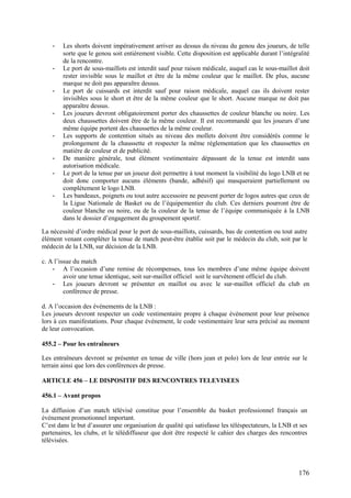 -   Les shorts doivent impérativement arriver au dessus du niveau du genou des joueurs, de telle
        sorte que le genou soit entièrement visible. Cette disposition est applicable durant l’intégralité
        de la rencontre.
    -   Le port de sous-maillots est interdit sauf pour raison médicale, auquel cas le sous-maillot doit
        rester invisible sous le maillot et être de la même couleur que le maillot. De plus, aucune
        marque ne doit pas apparaître dessus.
    -   Le port de cuissards est interdit sauf pour raison médicale, auquel cas ils doivent rester
        invisibles sous le short et être de la même couleur que le short. Aucune marque ne doit pas
        apparaître dessus.
    -   Les joueurs devront obligatoirement porter des chaussettes de couleur blanche ou noire. Les
        deux chaussettes doivent être de la même couleur. Il est recommandé que les joueurs d’une
        même équipe portent des chaussettes de la même couleur.
    -   Les supports de contention situés au niveau des mollets doivent être considérés comme le
        prolongement de la chaussette et respecter la même réglementation que les chaussettes en
        matière de couleur et de publicité.
    -   De manière générale, tout élément vestimentaire dépassant de la tenue est interdit sans
        autorisation médicale.
    -   Le port de la tenue par un joueur doit permettre à tout moment la visibilité du logo LNB et ne
        doit donc comporter aucuns éléments (bande, adhésif) qui masqueraient partiellement ou
        complètement le logo LNB.
    -   Les bandeaux, poignets ou tout autre accessoire ne peuvent porter de logos autres que ceux de
        la Ligue Nationale de Basket ou de l’équipementier du club. Ces derniers pourront être de
        couleur blanche ou noire, ou de la couleur de la tenue de l’équipe communiquée à la LNB
        dans le dossier d’engagement du groupement sportif.

La nécessité d’ordre médical pour le port de sous-maillots, cuissards, bas de contention ou tout autre
élément venant compléter la tenue de match peut-être établie soit par le médecin du club, soit par le
médecin de la LNB, sur décision de la LNB.

c. A l’issue du match
    - A l’occasion d’une remise de récompenses, tous les membres d’une même équipe doivent
         avoir une tenue identique, soit sur-maillot officiel soit le survêtement officiel du club.
    - Les joueurs devront se présenter en maillot ou avec le sur-maillot officiel du club en
         conférence de presse.

d. A l’occasion des événements de la LNB :
Les joueurs devront respecter un code vestimentaire propre à chaque événement pour leur présence
lors à ces manifestations. Pour chaque événement, le code vestimentaire leur sera précisé au moment
de leur convocation.

455.2 – Pour les entraîneurs

Les entraîneurs devront se présenter en tenue de ville (hors jean et polo) lors de leur entrée sur le
terrain ainsi que lors des conférences de presse.

ARTICLE 456 – LE DISPOSITIF DES RENCONTRES TELEVISEES

456.1 – Avant propos

La diffusion d’un match télévisé constitue pour l’ensemble du basket professionnel français un
événement promotionnel important.
C’est dans le but d’assurer une organisation de qualité qui satisfasse les téléspectateurs, la LNB et ses
partenaires, les clubs, et le télédiffuseur que doit être respecté le cahier des charges des rencontres
télévisées.




                                                                                                     176
 