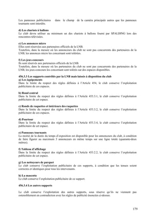 Les panneaux publicitaires      dans le champ de la caméra principale autres que les panneaux
tournants sont interdits.

d) Les chariots à ballons
Le club devra utiliser au minimum un des chariots à ballons fourni par SPALDING lors des
rencontres télévisées.

e) Les annonces micro
Elles sont réservées aux partenaires officiels de la LNB.
Toutefois, dans la mesure où les annonceurs du club ne sont pas concurrents des partenaires de la
LNB, les annonces micro les concernant sont tolérées.

f) Les jeux-concours
Ils sont réservés aux partenaires officiels de la LNB.
Toutefois, dans la mesure où les partenaires du club ne sont pas concurrents des partenaires de la
LNB, les jeux-concours les concernant sont tolérés sur des espaces disponibles.

456.3.3 Les supports contrôlés par la LNB mais laissés à disposition du club
a) Les équipements
Dans la limite du respect des règles définies à l’Article 454, le club conserve l’exploitation
publicitaire de ces espaces.

b) Rond central
Dans la limite du respect des règles définies à l’Article 453.3.1, le club conserve l’exploitation
publicitaire de cet espace.

c) Ronds de raquettes et intérieurs des raquettes
Dans la limite du respect des règles définies à l’Article 453.3.2, le club conserve l’exploitation
publicitaire de ces espaces.

d) Pourtour
Dans la limite du respect des règles définies à l’Article 453.3.4, le club conserve l’exploitation
publicitaire de cet espace.

e) Panneaux tournants
La moitié de la durée du temps d’exposition est disponible pour les annonceurs du club, à condition
de faire figurer au maximum 3 annonceurs en même temps sur une ligne totale (quarante-deux
mètres).

f) Tableau d’affichage
Dans la limite du respect des règles définies à l’Article 453.2.2, le club conserve l’exploitation
publicitaire de cet espace.

g) Les nettoyeurs de parquet
Le club conserve l’exploitation publicitaire de ces supports, à condition que les tenues soient
correctes et identiques pour tous les intervenants.

h) La mascotte
Le club conserve l’exploitation publicitaire de ce support.

456.3.4 Les autres supports

Le club conserve l’exploitation des autres supports, sous réserve qu’ils ne viennent pas
ostensiblement en contradiction avec les règles de publicité énoncées ci-dessus.



                                                                                               179
 