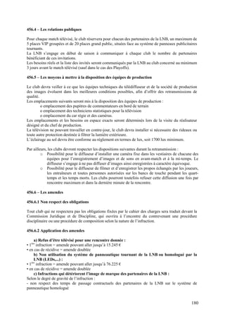 456.4 – Les relations publiques

Pour chaque match télévisé, le club réservera pour chacun des partenaires de la LNB, un maximum de
5 places VIP groupées et de 20 places grand public, situées face au système de panneaux publicitaires
tournants.
La LNB s’engage en début de saison à communiquer à chaque club le nombre de partenaires
bénéficiant de ces invitations.
Les besoins réels et la liste des invités seront communiqués par la LNB au club concerné au minimum
3 jours avant le match télévisé (sauf dans le cas des Playoffs).

456.5 – Les moyens à mettre à la disposition des équipes de production

Le club devra veiller à ce que les équipes techniques du télédiffuseur et de la société de production
des images évoluent dans les meilleures conditions possibles, afin d’offrir des retransmissions de
qualité.
Les emplacements suivants seront mis à la disposition des équipes de production :
         o emplacement des pupitres de commentateurs en bord de terrain
         o emplacement des techniciens statistiques pour la télévision
         o emplacement du car régie et des caméras.
Les emplacements et les besoins en espace exacts seront déterminés lors de la visite du réalisateur
désigné et du chef de production.
La télévision ne pouvant travailler en contre-jour, le club devra installer si nécessaire des rideaux ou
toute autre protection destinée à filtrer la lumière extérieure.
L’éclairage au sol devra être conforme au règlement en termes de lux, soit 1700 lux minimum.

Par ailleurs, les clubs devront respecter les dispositions suivantes durant la retransmission :
         o Possibilité pour le diffuseur d’installer une caméra fixe dans les vestiaires de chacune des
             équipes pour l’enregistrement d’images et de sons en avant-match et à la mi-temps. Le
             diffuseur s’engage à ne pas diffuser d’images ainsi enregistrées à caractère équivoque.
         o Possibilité pour le diffuseur de filmer et d’enregistrer les propos échangés par les joueurs,
             les entraîneurs et toutes personnes autorisées sur les bancs de touche pendant les quart-
             temps et les temps morts. Les clubs pourront toutefois refuser cette diffusion une fois par
             rencontre maximum et dans la dernière minute de la rencontre.

456.6 – Les amendes

456.6.1 Non respect des obligations

Tout club qui ne respectera pas les obligations fixées par le cahier des charges sera traduit devant la
Commission Juridique et de Discipline, qui ouvrira à l’encontre du contrevenant une procédure
disciplinaire ou une procédure de composition selon la nature de l’infraction.

456.6.2 Application des amendes

     a) Refus d’être télévisé pour une rencontre donnée :
• 1ère infraction = amende pouvant aller jusqu’à 15.245 €
• en cas de récidive = amende doublée
     b) Non utilisation du système de panneautique tournant de la LNB ou homologué par la
     LNB (LEDs,...) :
• 1ère infraction = amende pouvant aller jusqu’à 76.225 €
• en cas de récidive = amende doublée
     c) Infractions qui détériorent l’image de marque des partenaires de la LNB :
Selon le degré de gravité de l’infraction :
- non respect des temps de passage contractuels des partenaires de la LNB sur le système de
panneautique homologué


                                                                                                    180
 