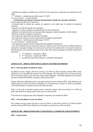 - utilisation de supports contrôlés par la LNB avec des annonceurs concurrents des partenaires de la
LNB
• 1ère infraction = amende pouvant aller jusqu’à 15.245 €
• en cas de récidive = amende doublée
     d) Infractions qui nuisent à la bonne harmonisation visuelle des rencontres télévisées :
Selon le degré de gravité de l’infraction :
- utilisation dans le champ des caméras de supports au sol autres que le système de panneaux
tournants
- raquettes ou ronds de raquette non identiques
- raquettes ou ronds de raquettes comprenant plus de deux annonceurs
- publicité non institutionnelle sur le parquet (hors raquettes, ronds de raquettes et rond central)
- publicité sur pieds et supports de panneaux
- non respect des règles liées aux panneaux tournants
- non respect des moyens à mettre à disposition des équipes de production
• 1ère infraction = amende pouvant aller jusqu’à 7.623 €
• en cas de récidive = amende doublée
- non respect des moyens à mettre à disposition des équipes de production :
- refus de l’installation d’une caméra fixe dans les vestiaires et/ou refus de laisser le diffuseur filmer et
enregistrer les propos échangés sur les bancs de touche lors des temps-morts et des quarts temps (au-
delà du premier refus autorisé par match et du ou des refus autorisés pendant la dernière minute de la
rencontre) :
               a. 1ère infraction = amende de 1.000 €
               b. 2ème infraction = amende de 2.000 €
               c. au-delà de la deuxième infraction = procédure disciplinaire


ARTICLE 457 – OBLIGATIONS DES CLUBS EN MATIERE DE PHOTOS

457.1 – Envoi de photos en début de saison

En début de saison, chaque club devra envoyer à la LNB une photo d’équipe (format JPEG, haute
définition) avec l’ensemble des joueurs et le staff technique. Sur cette photo, tous les joueurs devront
être en tenue de match et avoir une tenue d’une couleur identique. Tout ballon figurant sur cette photo
doit être un ballon SPALDING, partenaire officiel de la LNB.

Chaque club devra également envoyer une photo portrait ou buste (format JPEG haute définition) de
chaque joueur (en tenue de match ou surmaillot ou survêtement aux couleurs du club), du président,
et du staff technique. Ces photos devront être libres de droit.

Enfin, à l’issue de la première journée jouée à domicile, chaque club devra fournir à la LNB une
photo libre de droit de chaque joueur entré en jeu en action de jeu.

Tout club qui ne respectera pas cette obligation s’exposera à une amende de 500 €.

457.2 – Envoi de photos en cours de saison

Pour chaque nouveau joueur arrivant en cours de saison, le club devra fournir à la LNB une photo
portrait ou buste (JPEG haute définition) et une photo en action de jeu, libres de droits.


ARTICLE 458 – OBLIGATIONS DES CLUBS POUR LA COMMUNICATION INTERNET

458.1 – En pré-saison




                                                                                                        181
 