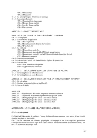454.2.5 Chaussettes
        454.2.6 Chaussures
454.3 – La tenue principale et la tenue de rechange
454.4 – Les autres vêtements
        454.4.1 Sous-maillots et cuissards
        454.4.2 Devant du sur-maillot
        454.4.3 Arrière du sur-maillot
        454.4.4 Survêtement

ARTICLE 455 – CODE VESTIMENTAIRE

ARTICLE 456 – LE DISPOSITIF DES RENCONTRES TELEVISEES
456.1 – Avant propos
456.2 – Les modalités d’application
        456.2.1 La désignation
        456.2.2 Les changements de jour et d’horaires
        456.2.3 L’exclusivité
456.3 – La publicité
        456.3.1 Dispositions générales
        456.3.2 Les supports réservés à la LNB ou à ses partenaires
        456.3.3 Les supports contrôlés par la LNB mais laissés à disposition du club
        456.3.4 Les autres supports
456.4 – Les relations publiques
456.5 – Les moyens à mettre à la disposition des équipes de production
456.6 – Les sanctions
        456.6.1 Non respect des obligations
        456.6.2 Application des sanctions

ARTICLE 457 – OBLIGATIONS DES CLUBS EN MATIERE DE PHOTOS
457.1 – Envoi de photos en début de saison
457.2 – Envoi de photos en cours de saison

ARTICLE 458 – OBLIGATIONS DES CLUBS POUR LA COMMUNICATION INTERNET
458.1 – En pré-saison
458.2 – Pendant la saison régulière et les Playoffs
458.3 – Joueur du Mois


ANNEXES
ANNEXE 1 – Signalétique LNB sur les parquets et panneaux de basket
ANNEXE 2 – Disposition du système de panneautique Space & Time
ANNEXE 3 – Charte graphique des tenues – devant du maillot
ANNEXE 4 – Charte graphique des tenues – arrière du maillot
ANNEXE 5 – Charte graphique des tenues – devant du short


ARTICLE 451 – LA CHARTE GRAPHIQUE PRO A / PRO B

451.1 – Avant propos

En 2004, la LNB a décidé de renforcer l’image du Basket Pro en se dotant, entre autres, d’une identité
visuelle plus forte et plus lisible.
Un CD-ROM contenant les éléments graphiques, accompagné d’un livret explicatif permettant
d’intégrer au mieux le nouveau sigle de la LNB, dans les différents supports de communication, est
mis à la disposition de chaque club.


                                                                                                  165
 