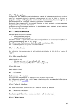 451.2 – Principes généraux
Le sigle LNB doit se retrouver sur l’ensemble des supports de communication officiels de chaque
club, soit : les têtes de lettres, les cartons de correspondance, les cartes de visite, les chemises, les
plaquettes, ainsi que sur les plaquettes promotionnelles et commerciales, les annonces presse, les
affiches, les feuilles de statistiques, le Guide de la saison et le site internet.
Le sigle LNB doit également être présent sur la billetterie, les tenues de match, le parquet, le plexiglas
des panneaux et les panneaux d’interviews.
Le sigle LNB doit également être présent sur les programmes de match distribués par les clubs hôtes
lors des matches dans leur salle.

451.3 – Les différentes variantes

Le sigle LNB se décline en 2 variantes :
     • une utilisation sur fond clair
     • une utilisation sur fond foncé
Une 3ème variante « sigle + cadre » est à utiliser uniquement sur les fonds composites (photos ou
illustrations contrastées) et pour les sites Internet.
Les différents types d’utilisation sont décrits dans le CD fourni à chaque club.
Le CD contient également les sigles en version noir et blanc.

451.4 – La taille minimale

Les indications ci-dessous précisent la taille minimale d’utilisation du sigle LNB en fonction du
support.

451.4 .1 Documents imprimés

Largeur mini = 12 mm
   • si largeur supérieure à 20 mm : utiliser le sigle + texte
   • si largeur comprise entre 12 et 20 mm : utiliser le sigle seul

451.4.2 Billetterie

Taille unique = 20mm

451.4.3 Site internet

Taille minimum = 70 x 35 pixels
Il doit être situé en haut à droite sur la page d’accueil de chaque site des clubs.
Les clubs doivent utiliser le logo « sigle + cadre ». Ce logo doit être accompagné d’un lien Internet
renvoyant vers le site www.lnb.fr.

451.4.4 Feuilles de statistiques

Des supports spécifiques seront envoyés aux clubs avant le début de la saison.

451.4.5 Panneaux d’interviews

La taille du sigle LNB doit être, a minima, équivalente à celle des autres logos.

451.4.6 Présence en salle



                                                                                                      166
 