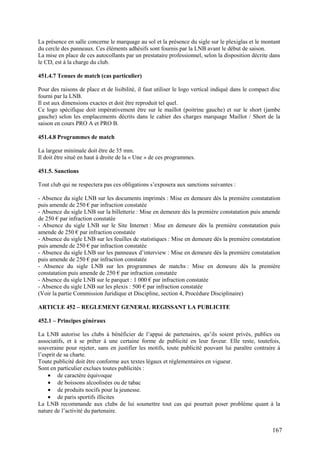 La présence en salle concerne le marquage au sol et la présence du sigle sur le plexiglas et le montant
du cercle des panneaux. Ces éléments adhésifs sont fournis par la LNB avant le début de saison.
La mise en place de ces autocollants par un prestataire professionnel, selon la disposition décrite dans
le CD, est à la charge du club.

451.4.7 Tenues de match (cas particulier)

Pour des raisons de place et de lisibilité, il faut utiliser le logo vertical indiqué dans le compact disc
fourni par la LNB.
Il est aux dimensions exactes et doit être reproduit tel quel.
Ce logo spécifique doit impérativement être sur le maillot (poitrine gauche) et sur le short (jambe
gauche) selon les emplacements décrits dans le cahier des charges marquage Maillot / Short de la
saison en cours PRO A et PRO B.

451.4.8 Programmes de match

La largeur minimale doit être de 35 mm.
Il doit être situé en haut à droite de la « Une » de ces programmes.

451.5. Sanctions

Tout club qui ne respectera pas ces obligations s’exposera aux sanctions suivantes :

- Absence du sigle LNB sur les documents imprimés : Mise en demeure dès la première constatation
puis amende de 250 € par infraction constatée
- Absence du sigle LNB sur la billetterie : Mise en demeure dès la première constatation puis amende
de 250 € par infraction constatée
- Absence du sigle LNB sur le Site Internet : Mise en demeure dès la première constatation puis
amende de 250 € par infraction constatée
- Absence du sigle LNB sur les feuilles de statistiques : Mise en demeure dès la première constatation
puis amende de 250 € par infraction constatée
- Absence du sigle LNB sur les panneaux d’interview : Mise en demeure dès la première constatation
puis amende de 250 € par infraction constatée
- Absence du sigle LNB sur les programmes de matchs : Mise en demeure dès la première
constatation puis amende de 250 € par infraction constatée
- Absence du sigle LNB sur le parquet : 1 000 € par infraction constatée
- Absence du sigle LNB sur les plexis : 500 € par infraction constatée
(Voir la partie Commission Juridique et Discipline, section 4, Procédure Disciplinaire)

ARTICLE 452 – REGLEMENT GENERAL REGISSANT LA PUBLICITE

452.1 – Principes généraux

La LNB autorise les clubs à bénéficier de l’appui de partenaires, qu’ils soient privés, publics ou
associatifs, et à se prêter à une certaine forme de publicité en leur faveur. Elle reste, toutefois,
souveraine pour rejeter, sans en justifier les motifs, toute publicité pouvant lui paraître contraire à
l’esprit de sa charte.
Toute publicité doit être conforme aux textes légaux et réglementaires en vigueur.
Sont en particulier exclues toutes publicités :
    • de caractère équivoque
    • de boissons alcoolisées ou de tabac
    • de produits nocifs pour la jeunesse.
    • de paris sportifs illicites
La LNB recommande aux clubs de lui soumettre tout cas qui pourrait poser problème quant à la
nature de l’activité du partenaire.


                                                                                                      167
 