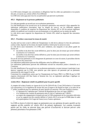 La LNB restera étrangère aux conventions et obligations liant les clubs aux partenaires et ne pourra
être pris, en aucun cas, comme arbitre d’un différend.
La LNB reste seule juge pour tous les cas particuliers qui peuvent se présenter.

452.2 – Règlement sur la présence publicitaire

Un club peut prendre un accord avec un ou plusieurs partenaires.
Un club bénéficiaire d’un accord avec un ou plusieurs partenaires sera autorisé à faire apparaître les
indications publicitaires (inscription, logo ou slogan) de ceux-ci, sur les différents supports
disponibles à condition de respecter les dispositions des Articles 453 et 454 du présent règlement
relatifs à la publicité sur le terrain et son environnement, et à la publicité sur les tenues de match.
Le club devra aussi respecter les dispositions de l’Article 456, relatif au dispositif des rencontres
télévisées.

452.3 – Procédure concernant les tenues de match

Au plus tard un mois avant le début du Championnat, le club devra adresser la liste des partenaires
connus à date, figurant sur les tenues de match (maillot et short) pour la saison en cours.
Le club devra aussi transmettre à la LNB, pour validation, une maquette et une photo quadri de
format A4 :
    • du maillot et du short face avant définitives, pour les deux jeux de tenues qui seront utilisées
         (à domicile et à l’extérieur)
    • du maillot et du short face arrière définitives, pour les deux jeux de tenues qui seront utilisées
         (à domicile et à l’extérieur).
En cas de nouveau partenaire ou de changement de partenaire en cours de saison, la procédure décrite
ci-dessus devra être renouvelée.
Les indications publicitaires peuvent être différentes entre les différents supports.
Les indications publicitaires peuvent être différentes suivant les rencontres jouées à domicile ou à
l’extérieur.
Un club, bénéficiaire d’un accord avec un ou plusieurs partenaires, ne peut renoncer à participer à une
épreuve organisée par la LNB, sous prétexte que cette épreuve est parrainée par un partenaire
concurrent de celui auquel il est lié.
Concernant les compétitions autres que les Championnats de France PRO A et PRO B que la LNB
organise directement (All Star Game et Semaine des As), un règlement spécifique s’applique en
matière de publicité.

Article 452.4 – Règlement relatif à la publicité pour les paris sportifs

A compter de la date d’entrée en vigueur de la Loi No 2010-476 du 12 mai 2010 relative à l’ouverture
à la concurrence et à la régulation du secteur des jeux d’argent et de hasard en ligne, et au plus tôt au
1er juillet, la publicité pour les opérateurs de paris sportifs est autorisée. Elle reste toutefois soumise :
     - à l’agrément de l’opérateur par l’Autorité de Régulation des Jeux en Ligne (ARJEL) ;
     - à la validation des contrats de partenariat entre le club et l’opérateur par l’ARJEL ;
     - au respect des engagements éventuels pris par la LNB uniquement sur les rencontres télévisées
          et sur les supports qu’elle contrôle (définis à l’article 456.3) et/ou par la FFBB (dans le cadre
          de la participation à la Coupe de France) avec d’autres opérateurs.
     -
La LNB se réserve le droit de signer un partenariat avec un opérateur de paris sportifs sur les
supports qu’elle contrôle (cf. article 456.3 du présent règlement). Les contrats éventuels
passés par les clubs ne peuvent donc pas prévoir d’exclusivité et doivent prévoir cette
présence prioritaire d’un partenaire LNB.




                                                                                                        168
 