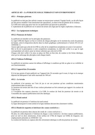 ARTICLE 453 – LA PUBLICITE SUR LE TERRAIN ET SON ENVIRONNEMENT

453.1 – Principes généraux

La publicité ne doit pas être utilisée comme un moyen pour soutenir l’équipe locale, ou de telle façon
qu’elle puisse modifier l’état émotionnel des spectateurs, ou dans le but de générer de la violence.
La LNB reste seule juge pour tous les cas particuliers qui peuvent se présenter.
L’exploitation de la publicité sur et autour du terrain sera régie par les règles explicitées ci-dessous.

453.2 – Les équipements techniques

453.2.1 Panneaux de basket

La publicité est interdite sur les plexiglas des panneaux.
Le sigle LNB doit figurer en bas et à droite de chaque plexiglas sur le montant du cercle du panneau
de basket, selon la disposition décrite dans la charte graphique conformément à l’article 451.4.6 (cf.
ANNEXE 1).
Aucun sigle autre que celui de la LNB ou celui de la compétition européenne en cours n’est autorisé.
Dès la fin de la participation à cette compétition européenne, le club doit veiller à ce que le sigle
correspondant soit enlevé, pour ne laisser subsister que celui de la LNB.
Chaque club doit veiller à la mise en place de filets en bon état, de couleur et de forme identique,
ainsi qu’au nettoyage des plexiglas avant chaque match.

453.2.2 Tableau d’affichage

La publicité est permise autour du tableau d’affichage à condition qu’elle ne gêne ni sa visibilité ni
son fonctionnement.

453.2.3 Appareil des 24 secondes

Il n’est pas permis d’autre publicité sur l’appareil des 24 secondes que le nom, le logo ou la marque
déposée du fabriquant d’une taille maximale de 100 cm².

453.3 – Le terrain

La publicité n’est permise sur l’aire de jeu et sur son pourtour qu’aux conditions mentionnées
expressément dans cet article.
Le pourtour du terrain doit être d’une couleur présentant un fort contraste par rapport à la couleur de
l’aire de jeu.
A l’exception des espaces réservées à la LNB, la couleur de fond du pourtour du terrain et de
l’ensemble des espaces publicitaires doit être identique.

453.3.1 Rond central

La publicité est permise à l’intérieur du rond central.
La ligne démarquant le rond central et la ligne médiane doivent être clairement visibles.

453.3.2 Ronds de raquettes et intérieurs des «zones restrictives »

La publicité est permise dans chacun des ronds de « zones restrictives ».
De plus, les clubs disposent à l’intérieur de chaque « zone restrictive » de deux espaces publicitaires,
pour un seul ou deux annonceurs, d’une surface de 5,70m de largeur sur 0,60m de longueur, aux
emplacements présentés en ANNEXE 1 ter.
La couleur de fond de ces espaces doit être strictement identique à celle du pourtour du terrain.



                                                                                                     169
 
