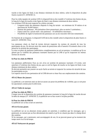 touche et des lignes de fond, à une distance minimum de deux mètres, selon la disposition du plan
fourni ci-joint (Cf. ANNEXE 2).

Pour les clubs équipés de système LED, le dispositif devra être installé à l’extérieur des limites du jeu,
le long de la ligne de touche et des lignes de fond, à une distance minimum de deux mètres.
Les systèmes LED devront respecter les critères suivants :
     - Longueur totale des panneaux disposés le long du terrain : un minimum de 30 mètres et un
         maximum de 36,684 mètres ;
     - Hauteur des panneaux : 80 centimètres (hors protections), plus ou moins 5 centimètres ;
     - Espace entre les « pixels réels » des panneaux : 16 millimètres maximum ;
     - Possibilité de régler la luminosité des panneaux (en cas de rencontre télévisée notamment).

En fonction de sa longueur, le dispositif LED devra être installé selon la disposition du plan fourni ci-
joint (Cf. ANNEXE 2 bis).

Les panneaux situés en fond de terrain doivent respecter les normes de sécurité de tous les
participants du jeu. Ils doivent ainsi être munis de protections afin d’amortir d’éventuels chocs et de
préserver la sécurité des participants.
La mise en place de panneaux publicitaires complémentaires au sol est permise, à condition qu’ils ne
gênent pas la visibilité des panneaux tournants fournis par la LNB et qu’ils respectent les mêmes
normes de sécurité.

b) Pour les clubs de PRO B

Les panneaux publicitaires fixes au sol, et/ou un système de panneaux tournants s’il existe, sont
autorisés à l’extérieur des limites du jeu, que ce soit les lignes de touche ou les lignes de fond, à une
distance minimum de deux mètres.
Ils doivent permettre aux joueurs un accès facile au terrain et respecter les normes de sécurité de tous
les participants au jeu.
Les espaces réservés aux partenaires de la LNB doivent se situer face aux emplacements des caméras.

453.4.2 Bancs des joueurs

La publicité y est autorisée mais ne doit en aucun cas poser de problème de visibilité, que ce soit pour
les spectateurs comme pour la télévision.

453.4.3 Table de marque

a) Pour les clubs de PRO A
Compte tenu de la disposition du système de panneaux tournants le long de la ligne de touche devant
la table de marque (Cf. ANNEXE 2), la publicité sur sa face avant n’est plus possible.

b) Pour les clubs de PRO B
La publicité sur sa face avant est autorisée.

453.4.4 Ecrans géants

La publicité sur un ou plusieurs écrans géants est autorisée, à condition que les messages, qui y
paraissent, ne nuisent pas au bon déroulement du match et qu’ils ne situent pas dans le champ direct
des caméras.
Si les messages, qui y paraissent, sont accompagnés de son, ils ne peuvent passer qu’au moment des
temps morts ou à la mi-temps.

453.4.5 Nettoyeurs de parquet



                                                                                                     171
 