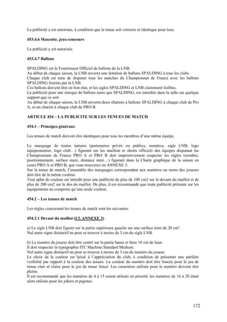 La publicité y est autorisée, à condition que la tenue soit correcte et identique pour tous.

453.4.6 Mascotte, jeux-concours

La publicité y est autorisée.

453.4.7 Ballons

SPALDING est le Fournisseur Officiel de ballons de la LNB.
Au début de chaque saison, la LNB enverra une dotation de ballons SPALDING à tous les clubs.
Chaque club est tenu de disputer tous les matches du Championnat de France avec les ballons
SPALDING fournis par la LNB.
Ces ballons doivent être en bon état, et les sigles SPALDING et LNB clairement lisibles.
La publicité pour une marque de ballons autre que SPALDING, est interdite dans la salle sur quelque
support que ce soit.
Au début de chaque saison, la LNB enverra deux chariots à ballons SPALDING à chaque club de Pro
A, et un chariot à chaque club de PRO B.

ARTICLE 454 – LA PUBLICITE SUR LES TENUES DE MATCH

454.1 – Principes généraux

Les tenues de match doivent être identiques pour tous les membres d’une même équipe.

Le marquage de toutes natures (partenaires privés ou publics, numéros, sigle LNB, logo
équipementier, logo club…) figurant sur les maillots et shorts officiels des équipes disputant les
Championnats de France PRO A et PRO B doit impérativement respecter les règles (nombre,
positionnement, surface maxi, distance mini…) figurant dans la Charte graphique de la saison en
cours PRO A et PRO B, que vous trouverez en ANNEXE 3.
Sur la tenue de match, l’ensemble des marquages correspondant aux numéros ou noms des joueurs
doit être de la même couleur.
Tout aplat de couleur est interdit pour une publicité de plus de 100 cm2 sur le devant du maillot et de
plus de 200 cm2 sur le dos du maillot. De plus, il est recommandé que toute publicité présente sur les
équipements ne comporte qu’une seule couleur.

454.2 – Les tenues de match

Les règles concernant les tenues de match sont les suivantes:

454.2.1 Devant du maillot (Cf. ANNEXE 3)

a) Le sigle LNB doit figurer sur la partie supérieure gauche sur une surface mini de 20 cm².
Nul autre signe distinctif ne peut se trouver à moins de 3 cm du sigle LNB.

b) Le numéro du joueur doit être centré sur la partie haute et faire 10 cm de haut.
Il doit respecter la typographie ITC Machine Standard Medium.
Nul autre signe distinctif ne peut se trouver à moins de 3 cm du numéro du joueur.
Le choix de la couleur est laissé à l’appréciation du club, à condition de présenter une parfaite
visibilité par rapport à la couleur des tenues. La couleur du numéro doit être foncée pour le jeu de
tenue clair et claire pour le jeu de tenue foncé. Les caractères utilisés pour le numéro doivent être
pleins.
Il est recommandé que les numéros de 4 à 15 soient utilisés en priorité, les numéros de 16 à 20 étant
alors utilisés pour les jokers et pigistes.




                                                                                                   172
 