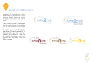 2
L’objectif du concept de Mission
Patrimoine est de s’étendre dans
toute la région Aquitaine, suite à
la fusion des régions dès Janvier
2016.
La punchline «Visitez La Rochelle»
est donc déclinable et modifiable
par les villes adoptant le concept.
A noter que nous formalisons
les codes couleurs destinés à la
Rochelle. Libre à la ville, si le chan-
gement de couleur est justifié, de
le modifier. Cependant ce chan-
gement doit répondre à des cri-
tères culturels.
DÉCLINAISON DU LOGO
 