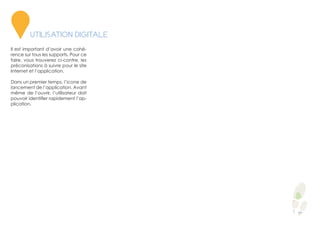 Il est important d’avoir une cohé-
rence sur tous les supports. Pour ce
faire, vous trouverez ci-contre, les
préconisations à suivre pour le site
Internet et l’application.
Dans un premier temps, l’icone de
lancement de l’application. Avant
même de l’ouvrir, l’utilisateur doit
pouvoir identifier rapidement l’ap-
plication.
5
UTILISATION DIGITALE
 