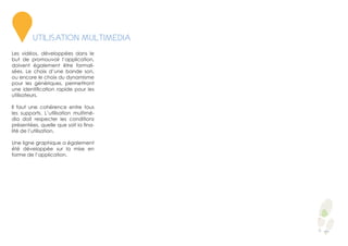 Les vidéos, développées dans le
but de promouvoir l’application,
doivent également être formali-
sées. Le choix d’une bande son,
ou encore le choix du dynamisme
pour les génériques, permettront
une identification rapide pour les
utilisateurs.
Il faut une cohérence entre tous
les supports. L’utilisation multimé-
dia doit respecter les conditions
présentées, quelle que soit la fina-
lité de l’utilisation.
Une ligne graphique a également
été développée sur la mise en
forme de l’application.
6
UTILISATION MULTIMEDIA
 