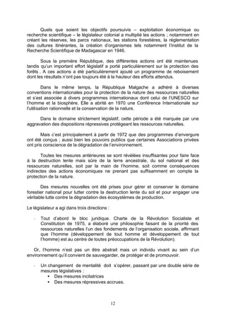 Quels que soient les objectifs poursuivis – exploitation économique ou
recherche scientifique – le législateur colonial a multiplié les actions ; notamment en
créant les réserves, les parcs nationaux, les stations forestières, la réglementation
des cultures itinérantes, la création d’organismes tels notamment l’Institut de la
Recherche Scientifique de Madagascar en 1946.

        Sous la première République, des différentes actions ont été maintenues
tandis qu’un important effort législatif a porté particulièrement sur la protection des
forêts . A ces actions a été particulièrement ajouté un programme de reboisement
dont les résultats n’ont pas toujours été à la hauteur des efforts attendus.

         Dans le même temps, la République Malgache a adhéré à diverses
conventions internationales pour la protection de la nature des ressources naturelles
et s’est associée à divers programmes internationaux dont celui de l’UNESCO sur
l’homme et la biosphère. Elle a abrité en 1970 une Conférence Internationale sur
l’utilisation rationnelle et la conservation de la nature.

      Dans le domaine strictement législatif, cette période a été marquée par une
aggravation des dispositions répressives protégeant les ressources naturelles.

       Mais c’est principalement à partir de 1972 que des programmes d’envergure
ont été conçus ; aussi bien les pouvoirs publics que certaines Associations privées
ont pris conscience de la dégradation de l’environnement.

       Toutes les mesures antérieures se sont révélées insuffisantes pour faire face
à la destruction lente mais sûre de la terre ancestrale, du sol national et des
ressources naturelles, soit par la main de l’homme, soit comme conséquences
indirectes des actions économiques ne prenant pas suffisamment en compte la
protection de la nature.

       Des mesures nouvelles ont été prises pour gérer et conserver le domaine
forestier national pour lutter contre la destruction lente du sol et pour engager une
véritable lutte contre la dégradation des écosystèmes de production.

Le législateur a agi dans trois directions :

   -   Tout d’abord le bloc juridique. Charte de la Révolution Socialiste et
       Constitution de 1975, a élaboré une philosophie faisant de la priorité des
       ressources naturelles l’un des fondements de l’organisation sociale, affirmant
       que l’homme (développement de tout homme et développement de tout
       l’homme) est au centre de toutes préoccupations de la Révolution).

   Or, l’homme n’est pas un être abstrait mais un individu vivant au sein d’un
environnement qu’il convient de sauvegarder, de protéger et de promouvoir.

   -   Un changement de mentalité doit s’opérer, passant par une double série de
       mesures législatives :
          • Des mesures incitatrices
          • Des mesures répressives accrues.



                                               12
 