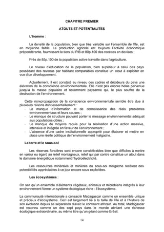 CHAPITRE PREMIER

                             ATOUTS ET POTENTIALITES

      L’homme :

      La densité de la population, bien que très variable sur l’ensemble de l’île, est
en moyenne faible. La production agricole est toujours l’activité économique
prépondérante, fournissant le tiers du PIB et 80p.100 des recettes en devises ;

      Près de 85p.100 de la population active travaille dans l’agriculture.

       Le niveau d’éducation de la population, bien supérieur à celui des pays
possédant des revenus par habitant comparables constitue un atout à exploiter en
vue d’un développement.

       Actuellement, il est constaté au niveau des cadres et décideurs du pays une
élévation de la conscience environnementale. Elle n’est pas encore hélas parvenue
jusqu’à la masse populaire et notamment paysanne qui, le plus souffre de la
destruction de l’environnement.

   Cette non-propagation de la conscience environnementale semble être due à
plusieurs raisons dont essentiellement :
   - Le manque d’information et de connaissance des réels problèmes
       environnementaux et leurs causes ;
   - Le manque de structure pouvant porter le message environnemental adéquat
       aux populations cibles ;
   - Le manque de moyens requis pour la réalisation d’une action massive,
       intensive et intégrée en faveur de l’environnement ;
   - L’absence d’une cadre institutionnelle approprié pour élaborer et mettre en
       place une réelle politique de l’environnement malgache.

   La terre et le sous-sol

      Les réserves foncières sont encore considérables bien que difficiles à mettre
en valeur eu égard au relief montagneux, relief qui par contre constitue un atout dans
le domaine énergétique notamment l’hydroélectricité.

       Les ressources minérales et minières du sous-sol malgache recèlent des
potentialités appréciables à ce jour encore sous exploitées.

      Les écosystèmes :

On sait qu’un ensemble d’éléments végétaux, animaux et microbiens intégrés à leur
environnement forme un système écologique riche : l’écosystème.

La communauté internationale a consacré Madagascar comme un ensemble unique
et précieux d’écosystème. Ceci est largement lié à la taille de l’île et à l’histoire de
son évolution depuis sa séparation d’avec le continent africain. Au total, Madagascar
est reconnu comme un des sept pays dans le monde abritant une richesse
écologique extraordinaire, au même titre qu’un géant comme Brésil.

                                          14
 