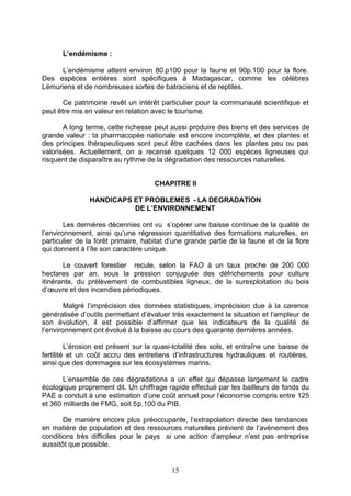 L’endémisme :

     L’endémisme atteint environ 80.p100 pour la faune et 90p.100 pour la flore.
Des espèces entières sont spécifiques à Madagascar, comme les célèbres
Lémuriens et de nombreuses sortes de batraciens et de reptiles.

       Ce patrimoine revêt un intérêt particulier pour la communauté scientifique et
peut être mis en valeur en relation avec le tourisme.

       A long terme, cette richesse peut aussi produire des biens et des services de
grande valeur : la pharmacopée nationale est encore incomplète, et des plantes et
des principes thérapeutiques sont peut être cachées dans les plantes peu ou pas
valorisées. Actuellement, on a recensé quelques 12 000 espèces ligneuses qui
risquent de disparaître au rythme de la dégradation des ressources naturelles.


                                     CHAPITRE II

               HANDICAPS ET PROBLEMES - LA DEGRADATION
                         DE L’ENVIRONNEMENT

        Les dernières décennies ont vu s’opérer une baisse continue de la qualité de
l’environnement, ainsi qu’une régression quantitative des formations naturelles, en
particulier de la forêt primaire, habitat d’une grande partie de la faune et de la flore
qui donnent à l’île son caractère unique.

       Le couvert forestier recule, selon la FAO à un taux proche de 200 000
hectares par an, sous la pression conjuguée des défrichements pour culture
itinérante, du prélèvement de combustibles ligneux, de la surexploitation du bois
d’œuvre et des incendies périodiques.

        Malgré l’imprécision des données statistiques, imprécision due à la carence
généralisée d’outils permettant d’évaluer très exactement la situation et l’ampleur de
son évolution, il est possible d’affirmer que les indicateurs de la qualité de
l’environnement ont évolué à la baisse au cours des quarante dernières années.

         L’érosion est présent sur la quasi-totalité des sols, et entraîne une baisse de
fertilité et un coût accru des entretiens d’infrastructures hydrauliques et routières,
ainsi que des dommages sur les écosystèmes marins.

       L’ensemble de ces dégradations a un effet qui dépasse largement le cadre
écologique proprement dit. Un chiffrage rapide effectué par les bailleurs de fonds du
PAE a conduit à une estimation d’une coût annuel pour l’économie compris entre 125
et 360 milliards de FMG, soit 5p.100 du PIB.

       De manière encore plus préoccupante, l’extrapolation directe des tendances
en matière de population et des ressources naturelles prévient de l’avènement des
conditions très difficiles pour le pays si une action d’ampleur n’est pas entreprise
aussitôt que possible.


                                          15
 