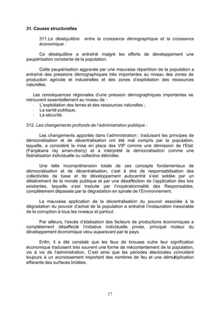 31. Causes structurelles

      311.Le déséquilibre    entre la croissance démographique et la croissance
      économique :

     Ce déséquilibre a entraîné malgré les efforts de développement une
paupérisation constante de la population.

       Cette paupérisation aggravée par une mauvaise répartition de la population a
entraîné des pressions démographiques très importantes au niveau des zones de
production agricole et industrielles et des zones d’exploitation des ressources
naturelles.

    Les conséquences régionales d’une pression démographiques importantes se
retrouvent essentiellement au niveau de :
    - L’exploitation des terres et des ressources naturelles ;
    - La santé publique,
    - La sécurité.

312. Les changements profonds de l’administration publique :

        Les changements apportés dans l’administration ; traduisant les principes de
démocratisation et de décentralisation ont été mal compris par la population,
laquelle, a considéré la mise en place des VIP comme une démission de l’Etat
(Fanjakana ray aman-dreny) et a interprété la démocratisation comme une
libéralisation individuelle ou collective débridée.

        Une telle incompréhension totale de ces concepts fondamentaux de
démocratisation et de décentralisation, c’est à dire de responsabilisation des
collectivités de base et de développement autocentré s’est soldée par un
délabrement de la morale publique et par une désaffection de l’application des lois
existantes, laquelle s’est traduite par l’inopérationnalité des Responsables,
complètement dépassés par la dégradation en spirale de l’Environnement.

       La mauvaise application de la décentralisation du pouvoir associée à la
dégradation du pouvoir d’achat de la population a entraîné l’instauration inexorable
de la corruption à tous les niveaux et partout.

      Par ailleurs, l’excès d’étatisation des facteurs de productions économiques a
complètement désaffecté l’initiative individuelle privée, principal moteur du
développement économique vécu auparavant par le pays.

       Enfin, il a été constaté que les feux de brousse outre leur signification
économique traduisent très souvent une forme de mécontentement de la population,
vis à vis de l’administration. C’est ainsi que les périodes électorales coïncident
toujours à un accroissement important des nombres de feu et une démultiplication
effarante des surfaces brûlées.




                                        17
 