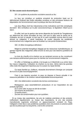 32. Des causes socio-économiques :

       321. Un système de production suicidaire associé au feu

       Le tavy qui constitue un système ancestral de production basé sur le
défrichement itinérant des forêts naturelles constitue un des principaux facteurs de
dégradation de l’environnement avec la pratique des feux de brousse.

       Les deux fléaux dont les mécanismes et les motivations sont très compliqués
devraient être combattus sur le plan socio-économique, la législation n’étant qu’un
appui.

        En effet, tant que la gestion des terres dépendra de l’autorité de Tangalamena
qui détermine les zones annuelles de tavy, tant que le zébu sera le centre de la
civilisation de tout un peuple, et tant que le riz sera considéré comme éta nt le seul
aliment du malgache, il serait hasardeux de vouloir résoudre les problèmes
environnement aux malgaches sans se focaliser sur ces points fondamentaux.

       322. Un Bilan énergétique déficitaire :

      Malgré le potentiel énergétique dégagé par les ressources hydroélectriques, la
grande majorité des malgaches utilise encore du bois pour ses besoins quotidiens de
chauffe.

     Le bois de chauffe et le charbon qui se ramènent encore au feu constituent
une menace extrêmement grave pour le maintien de l’environnement malgache.

        En effet, si l’éclairage au pétrole, à la bougie ou à l’électricité a pu entrer dans
les mœurs malgaches, l’utilisation du charbon ou du bois, même dans les grandes
villes reste très largement répandue pour la cuisson du repas familial.

       Ce repas familial qui, d’ailleurs, nécessite énormément d’énergie car composé
de riz et d’un plat d’accompagnement.

      Face à ces besoins pourtant, le pays ne dispose à l’heure actuelle ni de
ressource pétrolière ni de charbon naturel exploitables économiquement.

       323. Une détérioration constante des termes commerciaux :

       Madagascar, pays essentiellement producteurs vit sur l’exportation de ses
produits agricoles.
       D’un autre côté, le pays se doit de se doter :
   - De moyens de production ;
   - D’intrants divers ;
   - De bien de consommation pour son quotidien.

    Si au niveau des exportations, les prix de matières premières et des produits
s’effondrent régulièrement, au niveau des importations, le prix des produits
manufacturés augmente entraînant un appauvrissement constant du Pays,
l’obligeant à faire face à ses problèmes quotidiens donc de produire à outrance plutôt
que de se préoccuper du long terme, c’est à dire conserver.

                                            18
 