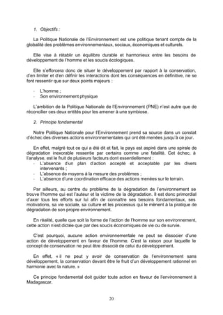 1. Objectifs :

   La Politique Nationale de l’Environnement est une politique tenant compte de la
globalité des problèmes environnementaux, sociaux, économiques et culturels.

   Elle vise à rétablir un équilibre durable et harmonieux entre les besoins de
développement de l’homme et les soucis écologiques.

   Elle s’efforcera donc de situer le développement par rapport à la conservation,
d’en limiter et d’en définir les interactions dont les conséquences en définitive, ne se
font ressentir que sur deux points majeurs :

   -   L’homme ;
   -   Son environnement physique

   L’ambition de la Politique Nationale de l’Environnement (PNE) n’est autre que de
réconcilier ces deux entités pour les amener à une symbiose.

   2. Principe fondamental

   Notre Politique Nationale pour l’Environnement prend sa source dans un constat
d’échec des diverses actions environnementales qui ont été menées jusqu’à ce jour.

    En effet, malgré tout ce qui a été dit et fait, le pays est aspiré dans une spirale de
dégradation inexorable ressentie par certains comme une fatalité. Cet échec, à
l’analyse, est le fruit de plusieurs facteurs dont essentiellement :
    - L’absence d’un plan d’action accepté et acceptable par les divers
       intervenants ;
    - L’absence de moyens à la mesure des problèmes ;
    - L’absence d’une coordination efficace des actions menées sur le terrain.

    Par ailleurs, au centre du problème de la dégradation de l’environnement se
trouve l’homme qui est l’auteur et la victime de la dégradation. Il est donc primordial
d’axer tous les efforts sur lui afin de connaître ses besoins fondamentaux, ses
motivations, sa vie sociale, sa culture et les processus qui le mènent à la pratique de
dégradation de son propre environnement.

    En réalité, quelle que soit la forme de l’action de l’homme sur son environnement,
cette action n’est dictée que par des soucis économiques de vie ou de survie.

    C’est pourquoi, aucune action environnementale ne peut se dissocier d’une
action de développement en faveur de l’homme. C’est la raison pour laquelle le
concept de conservation ne peut être dissocié de celui du développement.

   En effet, « il ne peut y avoir de conservation de l’environnement sans
développement, la conservation devant être le fruit d’un développement rationnel en
harmonie avec la nature. »

  Ce principe fondamental doit guider toute action en faveur de l’environnement à
Madagascar.


                                           20
 