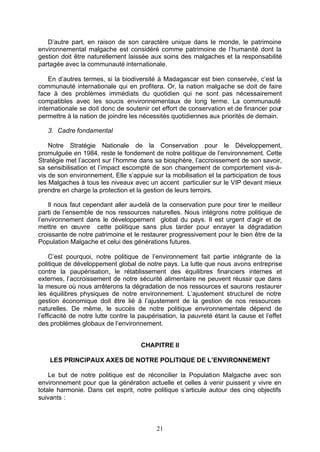 D’autre part, en raison de son caractère unique dans le monde, le patrimoine
environnemental malgache est considéré comme patrimoine de l’humanité dont la
gestion doit être naturellement laissée aux soins des malgaches et la responsabilité
partagée avec la communauté internationale.

    En d’autres termes, si la biodiversité à Madagascar est bien conservée, c’est la
communauté internationale qui en profitera. Or, la nation malgache se doit de faire
face à des problèmes immédiats du quotidien qui ne sont pas nécessairement
compatibles avec les soucis environnementaux de long terme. La communauté
internationale se doit donc de soutenir cet effort de conservation et de financer pour
permettre à la nation de joindre les nécessités quotidiennes aux priorités de demain.

   3. Cadre fondamental

    Notre Stratégie Nationale de la Conservation pour le Développement,
promulguée en 1984, reste le fondement de notre politique de l’environnement. Cette
Stratégie met l’accent sur l’homme dans sa biosphère, l’accroissement de son savoir,
sa sensibilisation et l’impact escompté de son changement de comportement vis-à-
vis de son environnement, Elle s’appuie sur la mobilisation et la participation de tous
les Malgaches à tous les niveaux avec un accent particulier sur le VIP devant mieux
prendre en charge la protection et la gestion de leurs terroirs.

    Il nous faut cependant aller au-delà de la conservation pure pour tirer le meilleur
parti de l’ensemble de nos ressources naturelles. Nous intégrons notre politique de
l’environnement dans le développement global du pays. Il est urgent d’agir et de
mettre en œuvre cette politique sans plus tarder pour enrayer la dégradation
croissante de notre patrimoine et le restaurer progressivement pour le bien être de la
Population Malgache et celui des générations futures.

     C’est pourquoi, notre politique de l’environnement fait partie intégrante de la
politique de développement global de notre pays. La lutte que nous avons entreprise
contre la paupérisation, le rétablissement des équilibres financiers internes et
externes, l’accroissement de notre sécurité alimentaire ne peuvent réussir que dans
la mesure où nous arrêterons la dégradation de nos ressources et saurons restaurer
les équilibres physiques de notre environnement. L’ajustement structurel de notre
gestion économique doit être lié à l’ajustement de la gestion de nos ressources
naturelles. De même, le succès de notre politique environnementale dépend de
l’efficacité de notre lutte contre la paupérisation, la pauvreté étant la cause et l’effet
des problèmes globaux de l’environnement.


                                     CHAPITRE II

    LES PRINCIPAUX AXES DE NOTRE POLITIQUE DE L’ENVIRONNEMENT

    Le but de notre politique est de réconcilier la Population Malgache avec son
environnement pour que la génération actuelle et celles à venir puissent y vivre en
totale harmonie. Dans cet esprit, notre politique s’articule autour des cinq objectifs
suivants :



                                           21
 