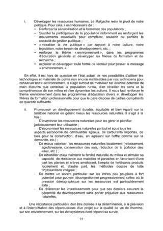 i.     Développer les ressources humaines. Le Malgache reste le pivot de notre
          politique. Pour cela, il est nécessaire de :
          • Renforcer la sensibilisation et la formation des populations ;
          • Susciter la participation de la population notamment en renforçant les
              mouvements associatifs pour compléter, soutenir ou parfaire la
              capacité de gestion publique ;
          • « moraliser la vie publique » par rapport à notre culture, notre
              législation, notre besoin de développement, etc. ;
          • renforcer le thème « environnement », dans les programmes
              d’éducation générale et développer les filières de formation et de
              recherche ;
          • exploiter et développer toute forme de vecteur pour passer le message
              « environnement ».

     En effet, il est hors de question en l’état actuel de nos possibilités d’utiliser les
technologies et matériels de pointe non encore maîtrisables par nos techniciens pour
conserver notre environnement. Il s’agit surtout de mobiliser cet énorme potentiel de
main d’œuvre que constitue la population rurale, d’en réveiller les sens et la
compréhension de son milieu et d’en dynamiser les actions. Il nous faut renforcer le
thème environnement dans les programmes d’éducation divers et développer les
filières de formation professionnelle pour que le pays dispose de cadres compétents
en quantité suffisante.

   ii.    Promouvoir un développement durable, équitable et bien reparti sur le
          territoire national en gérant mieux les ressources naturelles. Il s’agit à la
          fois :
          - D’inventorier les ressources naturelles pour les gérer et planifier
          judicieusement leur utilisation ;
          - D’économiser les ressources naturelles partout et sous tous les
          aspects (économie de combustible ligneux, de carburants importés, de
          bois pour la construction, d’eau, en agissant sur l’offre comme sur la
          demande, etc.) ;
          - De mieux valoriser les ressources naturelles localement (reboisement,
                 agroforesterie, conservation des sols, réduction de la pollution des
                 eaux, etc.) ;
          - De réhabiliter et/ou maintenir la fertilité naturelle du milieu et stimuler sa
                 capacité de résistance aux maladies et parasites en favorisant d’une
                 part les plantes et arbres améliorant, l’emploi de fertilisants produits
                 localement et, d’autre part, les méthodes douces de lutte
                 phytosanitaire intégrée ;
          - De mettre un accent particulier sur les zones peu peuplées à fort
                 potentiel pour pouvoir décongestionner progressivement celles où la
                 pression démographique sur les ressources est particulièrement
                 forte ;
          - De référencer les investissements pour que ces derniers assurent la
                 pérennité du développement sans porter préjudice aux ressources
                 naturelles.

        Une importance particulière doit être donnée à la détermination, à la prévision
et à l’interprétation des répercussions d’un projet sur la qualité de vie de l’homme,
sur son environnement, sur les écosystèmes dont dépend sa survie.

                                           22
 