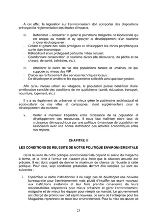 A cet effet, la législation sur l’environnement doit comporter des dispositions
prévoyant la réglementation des études d’impacts.

   iii.      Réhabiliter – conserver et gérer le patrimoine malgache de biodiversité qui
             est unique au monde et ay appuyer le développement d’un tourisme
             original écologique en :
   -      Créant et gérant des aires protégées et développant les zones périphériques
          sur le plan économique ;
   -      Réhabilitant et en protégeant partout le milieu naturel ;
   -      Coordonnant conservation et tourisme divers (de découverte, de pêche et de
          chasse, de santé, balnéaire, etc.).

   iv.       Améliorer le cadre de vie des populations rurales et urbaines, ce qui
             suppose au niveau des VIP :
   -      D’aider au renforcement des services techniques locaux ;
   -      De développer et améliorer les équipements collectifs ainsi que leur gestion.

   Afin qu’au niveau urbain ou villageois, la population puisse bénéficier d’une
amélioration sensible des conditions de vie quotidienne (santé, éducation, transport,
nourriture, logement, etc.)

   Il y a eu également de préserver et mieux gérer le patrimoine architectural et
socio-culturel de nos villes et campagnes, atout supplémentaire pour le
développement du tourisme.

   v.        Veiller à maintenir l’équilibre entre croissance de la population et
             développement des ressources. Il nous faut maîtriser notre taux de
             croissance démographique par une politique dynamique de population en
             association avec une bonne distribution des activités économiques entre
             nos régions.


                                      CHAPITRE III

LES CONDITIONS DE REUSSITE DE NOTRE POLITIQUE ENVIRONNEMENTALE

    De la réussite de notre politique environnementale dépend la survie du malgache
à terme, et le droit à l’erreur est d’autant plus étroit que la situation actuelle est
précaire. Il est donc urgent de donner le maximum de chance de réussite à cette
politique. Pour cela, sept conditions préalables devront être remplies qui sont les
suivantes :

  i.      Dynamiser le cadre institutionnel. Il ne s’agit pas de développer une nouvelle
          bureaucratie pour l’environnement mais plutôt d’insuffler un esprit nouveau
          aux institutions existantes et leur faire prendre conscience de leurs
          responsabilités respectives pour mieux préserver et gérer l’environnement
          malgache et de mieux les équiper pour remplir ce mandat. Le gouvernement
          est chargé de promouvoir cet esprit nouveau, ce sens de l’entreprise pour les
          Malgaches reprennent en main leur environnement. Pour la mise en œuvre de


                                            23
 