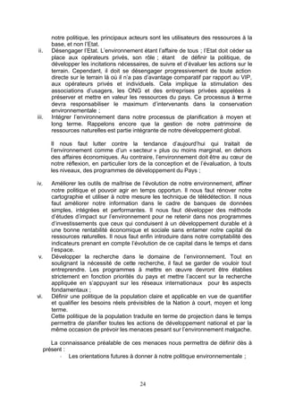notre politique, les principaux acteurs sont les utilisateurs des ressources à la
         base, et non l’Etat.
ii.      Désengager l’Etat. L’environnement étant l’affaire de tous ; l’Etat doit céder sa
         place aux opérateurs privés, son rôle ; étant de définir la politique, de
         développer les incitations nécessaires, de suivre et d’évaluer les actions sur le
         terrain. Cependant, il doit se désengager progressivement de toute action
         directe sur le terrain là où il n’a pas d’avantage comparatif par rapport au VIP,
         aux opérateurs privés et individuels. Cela implique la stimulation des
         associations d’usagers, les ONG et des entreprises privées appelées à
         préserver et mettre en valeur les ressources du pays. Ce processus à terme
         devra responsabiliser le maximum d’intervenants dans la conservation
         environnementale ;
iii.     Intégrer l’environnement dans notre processus de planification à moyen et
         long terme. Rappelons encore que la gestion de notre patrimoine de
         ressources naturelles est partie intégrante de notre développement global.

         Il nous faut lutter contre la tendance d’aujourd’hui qui traitait de
         l’environnement comme d’un « secteur » plus ou moins marginal, en dehors
         des affaires économiques. Au contraire, l’environnement doit être au cœur de
         notre réflexion, en particulier lors de la conception et de l’évaluation, à touts
         les niveaux, des programmes de développement du Pays ;

iv.      Améliorer les outils de maîtrise de l’évolution de notre environnement, affiner
         notre politique et pouvoir agir en temps opportun. Il nous faut rénover notre
         cartographie et utiliser à notre mesure les technique de télédétection. Il nous
         faut améliorer notre information dans le cadre de banques de données
         simples, intégrées et performantes. Il nous faut développer des méthode
         d’études d’impact sur l’environnement pour ne retenir dans nos programmes
         d’investissements que ceux qui conduisent à un développement durable et à
         une bonne rentabilité économique et sociale sans entamer notre capital de
         ressources naturelles. Il nous faut enfin introduire dans notre comptabilité des
         indicateurs prenant en compte l’évolution de ce capital dans le temps et dans
         l’espace.
v.       Développer la recherche dans le domaine de l’environnement. Tout en
         soulignant la nécessité de cette recherche, il faut se garder de vouloir tout
         entreprendre. Les programmes à mettre en œuvre devront être établies
         strictement en fonction priorités du pays et mettre l’accent sur la recherche
         appliquée en s’appuyant sur les réseaux internationaux pour es aspects
                                                                             l
         fondamentaux ;
vi.      Définir une politique de la population claire et applicable en vue de quantifier
         et qualifier les besoins réels prévisibles de la Nation à court, moyen et long
         terme.
         Cette politique de la population traduite en terme de projection dans le temps
         permettra de planifier toutes les actions de développement national et par la
         même occasion de prévoir les menaces pesant sur l’environnement malgache.

         La connaissance préalable de ces menaces nous permettra de définir dès à
      présent :
            - Les orientations futures à donner à notre politique environnementale ;



                                            24
 