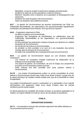-   Réhabiliter, conserver et gérer le patrimoine malagasy de biodiversité ;
   -   Améliorer le cadre de vie des populations rurales et urbaines ;
   -   Maintenir l’équilibre entre croissance de la population et développement des
       ressources ;
   -   Améliorer les outils de gestion de l’environnement ;
   -   Aider à la résolution des problèmes fonciers.

Art.7. – La gestion de l’environnement est assurée conjointement par l’Etat, les
Collectivités décentralisées, les organisations non gouvernementales régulièrement
constituées, les opérateurs économiques, ainsi que tous les citoyens.

Art.8. – Il appartient notamment à l’Etat :
   - de définir la politique environnementale ;
   - d’organiser des campagnes de sensibilisation en collaboration avec les
       Collectivités décentralisées et les organisations non gouvernementales
       concernées ;
   - de faire participer les partenaires ci-dessus évoqués aux décisions en matière
       de gestion de l’environnement ;
   - de coordonner les actions environnementales ;
   - de procéder ou faire procéder à un suivi et à une évaluation des actions
       menées dans le domaine de l’environnement ;
   - de veiller à la compatibilité des investissements avec l(‘environnement.

Art.9. – La gestion de l’environnement repose sur une structure nationale
comprenant :
   - une instance de conception chargée notamment de l’élaboration de la
       politique environnementale nationale
   - une organe de gestion, de coordination, de suivi et d’appui aux programmes
       et actions environnementaux publics et privés.
   - Cette instance doit être consultée pour toute question relative à
       l’environnement.

Art.10. - Les projets d’investissements publics ou privés susceptibles de porter
atteinte à l’environnement doivent faire l’objet d’une étude d’impact, compte tenu de
la nature technique de l’ampleur desdits projets ainsi que de la sensibilité du milieu
d’implantation.

Les projets d’investissement soumis à autorisation ou à approbation d’une autorité
administrative font également l’objet d’une étude d’impact dans les mêmes
conditions que les autres projets.

Un décret précisera les modalités des études d’impact, la procédure applicable en la
matière, et l’organe habilité à la mise en œuvre de ces études et procédures.


                                      TITRE IV

                            DISPOSITIONS DIVERSES

Art.11. – Les opérateurs exerçant des activités engendrant des effets néfastes sur
l’environnement seront soumis :

                                          3
 