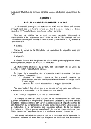 mais cadrer l’évolution de ce travail dans les optiques et objectifs fondamentaux du
PAE.

                                   CHAPITRE II

                  PAE : UN PLAN DE MISE EN ŒUVRE DE LA PNE

    Les orientations techniques qui matérialisent cette mise en œuvre sont extraits
principalement des conclusions émises par les techniciens malgaches depuis
novembre 1987 avec l’aide des experts des bailleurs de fonds.

    Elles ont été dictées par le souci constant d’associer intimement le
développement à la conservation sans perdre de vue le rôle essentiel joué par
l’homme qui reste le point focal de la résolution des problèmes de la dégradation de
l’environnement.

   1. Finalité

   Enrayer la spirale de la dégradation en réconciliant la population avec son
environnement.

   2. Objectifs

    Il n’est de réussite d’un programme de conservation que si la population, actrice
de la dégradation, accepte de changer ses habitudes.

   Ce changement d’habitude du paysan, son acceptation de la vision du
« demain », restent l’objectif ultime du PAE.

   Au niveau de la conception des programmes environnementaux, cela sous
entend de la part du concepteur :
         - L’abandon de « l’esprit projet » et des « objectifs projets » qui
              généralement, ont pour conséquence la désaffection du groupe cible à
              la fin du projet ;
         - L’abandon de « l’esprit d’assistance » et d’apport permanent.

    Pour cela, tout doit être mis en œuvre car ce n’est qu’à ce stade que réellement
la guerre pour la conservation et le développement sera gagnée.

   3. La Stratégie d’approche et de mise en œuvre du PAE :

   La stratégie du PAE est celle adoptée par le Gouvernement en 1984 avec
quelques ajustements et compléments. Elle insiste à juste titre sur l’homme dans sa
biosphère, l’accroissement de son savoir, sa sensibilisation et l’impact escompté de
son changement du comportement vis-à-vis de son environnement. Elle s’appuie sur
la mobilisation et la participation des principaux acteurs de la vie sociale,
économique et politique avec un accent particulier sur les communautés de base
devant prendre en cha rge la protection et la gestion de leurs propres terroirs.

   Cette masse paysanne qui constitue 85% de la population active représente un
formidable potentiel de main-d’œuvre réceptrice et malléable car relativement

                                         30
 
