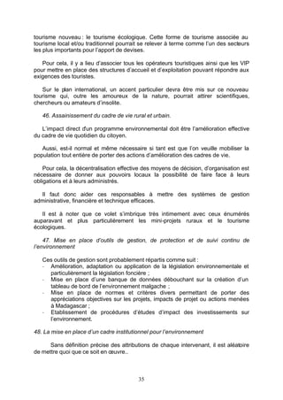tourisme nouveau : le tourisme écologique. Cette forme de tourisme associée au
tourisme local et/ou traditionnel pourrait se relever à terme comme l’un des secteurs
les plus importants pour l’apport de devises.

   Pour cela, il y a lieu d’associer tous les opérateurs touristiques ainsi que les VIP
pour mettre en place des structures d’accueil et d’exploitation pouvant répondre aux
exigences des touristes.

   Sur le plan international, un accent particulier devra être mis sur ce nouveau
tourisme qui, outre les amoureux de la nature, pourrait attirer scientifiques,
chercheurs ou amateurs d’insolite.

   46. Assainissement du cadre de vie rural et urbain.

   L’impact direct d’un programme environnemental doit être l’amélioration effective
du cadre de vie quotidien du citoyen.

   Aussi, est-il normal et même nécessaire si tant est que l’on veuille mobiliser la
population tout entière de porter des actions d’amélioration des cadres de vie.

    Pour cela, la décentralisation effective des moyens de décision, d’organisation est
nécessaire de donner aux pouvoirs locaux la possibilité de faire face à leurs
obligations et à leurs administrés.

  Il faut donc aider ces responsables à mettre des systèmes de gestion
administrative, financière et technique efficaces.

   Il est à noter que ce volet s’imbrique très intimement avec ceux énumérés
auparavant et plus particulièrement les mini-projets ruraux et le tourisme
écologiques.

    47. Mise en place d’outils de gestion, de protection et de suivi continu de
l’environnement

   Ces outils de gestion sont probablement répartis comme suit :
   - Amélioration, adaptation ou application de la législation environnementale et
     particulièrement la législation foncière ;
   - Mise en place d’une banque de données débouchant sur la création d’un
     tableau de bord de l’environnement malgache ;
   - Mise en place de normes et critères divers permettant de porter des
     appréciations objectives sur les projets, impacts de projet ou actions menées
     à Madagascar ;
   - Etablissement de procédures d’études d’impact des investissements sur
     l’environnement.

48. La mise en place d’un cadre institutionnel pour l’environnement

      Sans définition précise des attributions de chaque intervenant, il est aléatoire
de mettre quoi que ce soit en œuvre..



                                          35
 