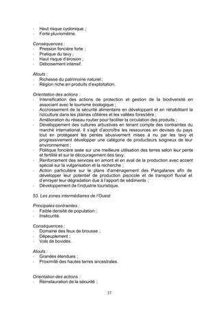 -   Haut risque cyclonique ;
-   Forte pluviométrie.

Conséquences :
- Pression foncière forte ;
- Pratique du tavy ;
- Haut risque d’érosion ;
- Déboisement intensif.

Atouts :
- Richesse du patrimoine naturel ;
- Région riche en produits d’exploitation.

Orientation des actions :
- Intensification des actions de protection et gestion de la biodiversité en
   associant avec le tourisme écologique ;
- Accroissement de la sécurité alimentaire en développant et en réhabilitant la
   riziculture dans les plaines côtières et les vallées forestière ;
- Amélioration du réseau routier pour faciliter la circulation des produits ;
- Développement des cultures arbustives en tenant compte des contraintes du
   marché international. Il s’agit d’accroître les ressources en devises du pays
   tout en protégeant les pentes abusivement mises à nu par les tavy et
   progressivement développer une catégorie de producteurs soigneux de leur
   environnement ;
- Politique foncière axée sur une meilleure utilisation des terres selon leur pente
   et fertilité et sur le découragement des tavy.
- Renforcement des services en amont et en aval de la production avec accent
   spécial sur la vulgarisation et la recherche ;
- Action particulière sur le plans d’aménagement des Pangalanes afin de
   développer leur potentiel de production piscicole et de transport fluvial et
   d’enrayer leur dégradation due à l’apport de sédiments ;
- Développement de l’industrie touristique.

53. Les zones intermédiaires de l’Ouest

Principales contraintes :
- Faible densité de population ;
- Insécurité.

Conséquences :
- Domaine des feux de brousse ;
- Dépeuplement ;
- Vols de bovidés.

Atouts :
- Grandes étendues ;
- Proximité des hautes terres ancestrales.


Orientation des actions :
- Réinstauration de la sécurité ;

                                      37
 