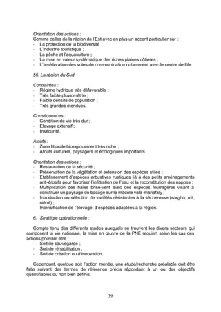 Orientation des actions :
   Comme celles de la région de l’Est avec en plus un accent particulier sur :
   - La protection de la biodiversité ;
   - L’industrie touristique ;
   - La pêche et l’aquaculture ;
   - La mise en valeur systématique des riches plaines côtières ;
   - L’amélioration des voies de communication notamment avec le centre de l’ile.

   56. La région du Sud

   Contraintes :
   - Régime hydrique très défavorable ;
   - Très faible pluviométrie ;
   - Faible densité de population ;
   - Très grandes étendues.

   Conséquences :
   - Condition de vie très dur ;
   - Elevage extensif ;
   - Insécurité.

   Atouts :
   - Zone littorale biologiquement très riche ;
   - Atouts culturels, paysagers et écologiques importants

   Orientation des actions :
   - Restauration de la sécurité ;
   - Préservation de la végétation et extension des espèces utiles ;
   - Etablissement d’espèces arbustives rustiques lié à des petits aménagements
      anti-érosifs pour favoriser l’infiltration de l’eau et la reconstitution des nappes ;
   - Multiplication des haies brise-vent avec des espèces fourragères visant à
      constituer un paysage de bocage sur le modèle vala -mahafaly ;
   - Introduction ou sélection de variétés résistantes à la sécheresse (sorgho, mil,
      niéhé) ;
   - Intensification de l’élevage, d’espèces adaptées à la région.

   6. Stratégie opérationnelle :

    Compte tenu des différents stades auxquels se trouvent les divers secteurs qui
composent la vie nationale, la mise en œuvre de la PNE requiert selon les cas des
actions pouvant être :
    - Soit de sauvegarde ;
    - Soit de réhabilitation ;
    - Soit de création ou d’innovation.

    Cependant, quelque soit l’action menée, une étude/recherche préalable doit être
faite suivant des termes de référence précis répondant à un ou des objectifs
quantifiables ou non bien définis.



                                           39
 