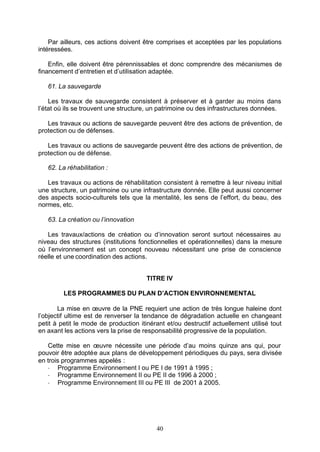 Par ailleurs, ces actions doivent être comprises et acceptées par les populations
intéressées.

    Enfin, elle doivent être pérennissables et donc comprendre des mécanismes de
financement d’entretien et d’utilisation adaptée.

   61. La sauvegarde

    Les travaux de sauvegarde consistent à préserver et à garder au moins dans
l’état où ils se trouvent une structure, un patrimoine ou des infrastructures données.

   Les travaux ou actions de sauvegarde peuvent être des actions de prévention, de
protection ou de défenses.

   Les travaux ou actions de sauvegarde peuvent être des actions de prévention, de
protection ou de défense.

   62. La réhabilitation :

   Les travaux ou actions de réhabilitation consistent à remettre à leur niveau initial
une structure, un patrimoine ou une infrastructure donnée. Elle peut aussi concerner
des aspects socio-culturels tels que la mentalité, les sens de l’effort, du beau, des
normes, etc.

   63. La création ou l’innovation

   Les travaux/actions de création ou d’innovation seront surtout nécessaires au
niveau des structures (institutions fonctionnelles et opérationnelles) dans la mesure
où l’environnement est un concept nouveau nécessitant une prise de conscience
réelle et une coordination des actions.


                                       TITRE IV

         LES PROGRAMMES DU PLAN D’ACTION ENVIRONNEMENTAL

       La mise en œuvre de la PNE requiert une action de très longue haleine dont
l’objectif ultime est de renverser la tendance de dégradation actuelle en changeant
petit à petit le mode de production itinérant et/ou destructif actuellement utilisé tout
en axant les actions vers la prise de responsabilité progressive de la population.

   Cette mise en œuvre nécessite une période d’au moins quinze ans qui, pour
pouvoir être adoptée aux plans de développement périodiques du pays, sera divisée
en trois programmes appelés :
   - Programme Environnement I ou PE I de 1991 à 1995 ;
   - Programme Environnement II ou PE II de 1996 à 2000 ;
   - Programme Environnement III ou PE III de 2001 à 2005.




                                          40
 