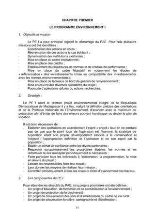 CHAPITRE PREMIER

                        LE PROGRAMME ENVIRONNEMENT I

1. Objectifs et mission

       Le PE I a pour principal objectif le démarrage du PAE. Pour cela plusieurs
missions ont été identifiées :
-      Coordination des actions en cours ;
-      Réorientation de ces actions le cas échéant ;
-      Dynamisation des institutions existantes ;
-      Mise en place du cadre institutionnel ;
-      Mise en place des crédits ;
-      Etablissement de procédures de normes et de critères de performance ;
-      Mise en place du cadre législatif et notamment les études de
« référenciation » des investissements (mise en compatibilité des investissements
avec les normes environnementales) ;
-      Mise en place de tableaux de bord de gestion de l’environnement ;
-      Mise en œuvre des diverses opérations du projet ;
-      Poursuite d’opérations -pilotes ou actions -recherches.

2.      Stratégie :

   Le PE I étant le premier projet environnemental intégré de la République
Démocratique de Madagascar il y a lieu, malgré la définition précise des orientations
et de la Politique Nationale de l’Environnement, d’avancer avec le maximum de
précaution afin d’éviter de faire des erreurs pouvant handicaper ou dévier le plan de
vocation.

     Il est donc nécessaire de :
     - Elaborer des opérations en abandonnant l’esprit « projet » tout en ne perdant
         pas de vue que le point focal de l’opération est l’homme, la stratégie de
         l’opération étant son propre développement associé à la conservation et
         l’objectif : l’appropriation définitive de l’opération et de son esprit par la
         population ;
     - Etablir un climat de confiance entre les divers partenaires ;
     - Respecter scrupuleusement les procédures établies, les normes et les
         reformuler ou les réadapter périodiquement si nécessaire ;
     - Faire participer tous les intéressés à l’élaboration, la programmation, la mise
         en œuvre du projet ;
     - Laisser les responsables faire leur travail ;
     - Leur donner les moyens de réaliser leur mission ;
     - Contrôler périodiquement à tous les niveaux d’état d’avancement des travaux.

3.      Les composantes du PE I

     Pour atteindre les objectifs du PAE, cinq projets prioritaires ont été définies :
     - Un projet d’éducation, de formation et de sensibilisation à l’environnement ;
     - Un projet de protection de la biodiversité ;
     - Un projet de conservation des sols et d’amélioration du cadre de vie rural ;
     - Un projet de sécurisation foncière, cartographie et télédétection ;

                                            41
 