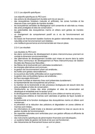 2.2.3. Les objectifs spécifiques

    Les objectifs spécifiques du PE3 sont :
-   des actions de développement durable sont mis en œuvre ;
-   des écosystèmes forestiers (naturels et artificiels), les zones humides et les
    réserves d’eau sont gérés de manière durable ;
-   les écosystèmes sensibles de Madagascar sont conservés et valo risés au niveau
    des aires protégées et sites de conservation ;
-   les potentialités des écosystèmes marins et côtiers sont gérées de manière
    durable ;
-   un changement de comportement positif vis à vis de l’environnement est
    observé ;
-   les bases de financement durable d’actions de gestion rationnelle des ressources
    naturelles et de l’environnement sont établies ;
-   une meilleure gouvernance environnementale est mise en place.

    2.2.4. Les résultats

    Les résultats du PE3 sont :
-   les plans communaux de développement et plans intercommunaux prennent en
    compte la dimension environnementale ;
-   des alternatives de développement durable sont mises en œuvre dans le cadre
    des Plans communaux de développement et Plans Intercommunaux de Gestion
    Durable des Ressources Naturelles ;
-   les filières de la biodiversité sont valorisées durablement ;
-   les énergies alternatives sont promues ;
-   la gestion de l’environnement urbain est améliorée ;
-   les forêts sont gérées rationnellement ;
-   la couverture des forêts artificielles est en augmentation ;
-   la gestion des combustibles ligneux est améliorée ;
-   les feux sauvages diminuent ;
-   les zones humides et réserves d’eau sont préservées durablement ;
-   la représentativité des écosystèmes est promue ;
-   le maintien de la biodiversité et des processus écologiques est assuré dans les
    aires protégées et sites de conservation ;
-   l’écotourisme au niveau des aires protégées et sites de conservation est
    développé et rentabilisé avec le secteur privé ;
-   le développement durable des activités de la zone côtière et marine est promu ;
-   les ressources côtières et marines sont valorisées et gérées de façon durable et
    équitable ;
-   la biodiversité et la fonction écologique des écosystèmes marins et côtiers sont
    maintenues ;
-   la prévention et la réduction des pollutions et dégradation en zones côtières et
    marines sont initiées ;
-   les informations et outild d’aide à la décision permettent la mise en œuvre de la
    gestion durable de l’environnement ;
-   les capacités nationales sont renforcées pour une gestion efficace et efficiente de
    l’environnement ;
-   des instruments spécifiques de pérennisation financière sont développés ;
-   un système fiable de gestion de fonds et de suivi est fonctionnel ;
-   des mécanismes de financement locaux sont en place ;

                                          45
 