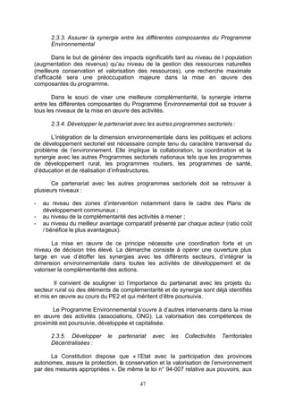 2.3.3. Assurer la synergie entre les différentes composantes du Programme
       Environnemental

        Dans le but de générer des impacts significatifs tant au niveau de l population
(augmentation des revenus) qu’au niveau de la gestion des ressources naturelles
(meilleure conservation et valorisation des ressources), une recherche maximale
d’efficacité sera une préoccupation majeure dans la mise en œuvre des
composantes du programme.

       Dans le souci de viser une meilleure complémentarité, la synergie interne
entre les différentes composantes du Programme Environnemental doit se trouver à
tous les niveaux de la mise en œuvre des activités.

       2.3.4. Développer le partenariat avec les autres programmes sectoriels :

      L’intégration de la dimension environnementale dans les politiques et actions
de développement sectoriel est nécessaire compte tenu du caractère transversal du
problème de l’environnement. Elle implique la collaboration, la coordination et la
synergie avec les autres Programmes sectoriels nationaux tels que les programmes
de développement rural, les programmes routiers, les programmes de santé,
d’éducation et de réalisation d’infrastructures.

       Ce partenariat avec les autres programmes sectoriels doit se retrouver à
plusieurs niveaux :

-   au niveau des zones d’intervention notamment dans le cadre des Plans de
    développement communaux ;
-   au niveau de la complémentarité des activités à mener ;
-   au niveau du meilleur avantage comparatif présenté par chaque acteur (ratio coût
    / bénéfice le plus avantageux).

       La mise en œuvre de ce principe nécessite une coordination forte et un
niveau de décision très élevé. La démarche consiste à opérer une ouverture plus
large en vue d’étoffer les synergies avec les différents secteurs, d’intégrer la
dimension environnementale dans toutes les activités de développement et de
valoriser la complémentarité des actions.

        Il convient de souligner ici l’importance du partenariat avec les projets du
secteur rural où des éléments de complémentarité et de synergie sont déjà identifiés
et mis en œuvre au cours du PE2 et qui méritent d’être poursuivis.

       Le Programme Environnemental s’ouvre à d’autres intervenants dans la mise
en œuvre des activités (associations, ONG). La valorisation des compétences de
proximité est poursuivie, développée et capitalisée.

       2.3.5. Développer     le   partenariat   avec   les   Collectivités   Territoriales
       Décentralisées :

      La Constitution dispose que « l’Etat avec la participation des provinces
autonomes, assure la protection, la conservation et la valorisation de l’environnement
par des mesures appropriées ». De même la loi n° 94-007 relative aux pouvoirs, aux

                                          47
 