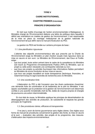TITRE V

                             CADRE INSTITUTIONNEL

                          CHAPITRE PREMIER (nouveau)

                           PRINCIPE D’ORGANISATION


        En tant que maître d’ouvrage de l’action environnementale à Madagascar, le
Ministère chargé de l’Environnement élabore une lettre de politique dans laquelle il
définit ses orientations en matière de gestion de l’environnement. Il est responsable
de la mise en place du montage institutionnel de la gestion nationale de
l’environnement tel que défini dans le manuel d’Exécution du PE3.

      La gestion du PEIII est fondée sur certains principes de base :

    1.1. Une planification rigoureuse

    L’atteinte des objectifs environnementaux tels que prescrits par la Charte de
l’Environnement exige du Ministère un plan d’action souple mais rigoureux dans sa
mise en œuvre et son suivi. Le Ministère de l’Environnement, des Eaux et Forêts
exige :
- que tout projet, toute action entrant dans le cadre de la compétence du Ministère
    soit inscrit au Programme d’Investissements Publics (PIP) du Ministère, que ce
    projet ou cette action nécessite une contrepartie nationale ou non ;
- que tous ces projets ou activités fournissent des informations fiables permettant
    au Ministère de suivre l’évolution de leur mise en œuvre ;
- que tous ces projets travaillent en toute transparence (technique, financière, et
    notamment lorsqu’il s’agit d’activités de recherche) avec le Ministère.

      1.2. Une coordination forte

      L’élaboration du PE3 a été l’occasion pour les divers partenaires d’exprimer
une demande forte de coordination et de leadership de la part du Ministère. Il est
apparu souhaitable que la protection et la gestion de l’environnement soit désormais
confiée à une autorité ministérielle chef de file, dotée de moyens propres et chargée
de poursuivre une action interministérielle.

      En tout état de cause, le Ministère applique les principes de décentralisation de
désengagement des activités de production, de subsidiarité et respecte les grands
principes de l’ingénierie.

      1.3. Des procédures claires, efficaces et transparentes

        Il ne peut y avoir de bonne gouvernance sans règles claires. Ces règles sous
forme de manuel de procédures concerneront la gestion des fonds, la mise en œuvre
et le suivi – évaluation des activités, des projets et du programme, des mesures
d’atténuation des impacts environnementaux.




                                          49
 