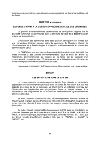 techniques du semi direct, aux alternatives aux pressions sur les aires protégées et
les forêts.


                              CHAPITRE V (nouveau)

 LE FONDS D’APPUI A LA GESTION ENVIRONNEMENTALE DES COMMUNES

      La gestion environnementale décentralisée et participative s’appuie sur le
dispositif communal, les communes étant la structure de base de la décentralisation
prévue par la constitution.

       L’implication des communes dans cette gestion participative est fondée sur
une convention tripartite passée entre la commune, le Ministère chargé de
l’Environnement et le Fonds d’appui à la gestion environnementale au niveau des
communes (FAGEC).

      Le FAGEC est une structure professionnelle légère administrant la totalité des
fonds destinés à des actions environnementales pour la mise en œuvre du
Programme Environnemental. La mission de ce fonds est de s’assurer d’un
comportement compatible avec l’Environnement et le Développement Durable au
niveau de la population et des collectivités de base.

      L’organe de coordination du Programme est déterminé par voie réglementaire.


                                      TITRE VI

                       LES EFFETS ATTENDUS DE LA CEM

       Le combat contre la pauvreté auquel se livre le Pays découle en partie de la
dégradation de l’environnement physique dont les effets se font sentir sur tous les
aspects et secteur de la vie nationale. La CEM donne un éclairage nouveau sur
l’élaboration ou l’application des programmes futurs et devrait amener à la
réorientation des programmes en cours afin d’en redimensionner à juste échelle les
bénéfices attendus.

      En effet, certains schémas ou choix de développement comme l’Alaotra, le
Moyen Ouest, le projet Savana Pullmann ou l’ilménité de Fort-Dauphin, les projets de
zones franches devraient tenir compte des aspects environnementaux dès leur
élaboration.

        En outre, il serait indispensable de coordonner le PAE avec les orientations ou
politiques adoptées par le Gouvernement comme le PDRA, le PDRE, le PDRD, le
PNVA, le plan énergétique, la politique touristique, la charte routière, etc… ainsi que
les divers projets d’ajustement structurel tels que le PASAGE, le CASEP, le
CRESED, etc.




                                          53
 