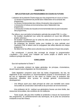 CHAPITRE III

        IMPLICATION SUR LES PROGRAMMES EN COURS OU FUTURS

   L’adoption de la présente Charte exige pour les programmes en cours ou futurs :
   - La révision et ajustement de priorité dans l’élaboration et la conduite des
      programmes ;
   - La révision fondamentale des critères d’évaluation des programmes ;
   - L’introduction d’indices environnementaux dans l’élaboration des
      programmes ;
   - L’introduction d’indice de réussite environnementale dans la post-évaluation
      des programmes.

   Par ailleurs, pour permettre la localisation optimale des projets PAE, il y a lieu :
   - De localiser visuellement (sur carte) les opérations en cours des différents
      projets nationaux ;
   - De localiser visuellement (sur la carte) les sites pouvant assurer le maximum
      de réussite environnementale ;
   - De juxtaposer les diverses cartes pour localiser la zone optimale pour
      l’opération PAE et obtenir ainsi la conjugaison des effets attendus de chaque
      programme ;
   - De déterminer les effets socio-culturels issus des études d’impact des projets.

    Par conséquent, il pourrait être envisagé de changer la programmation
« localisée », d’un projet, pour l’adapter aux autres projets et obtenir ainsi la
meilleure synergie des actions.

                                   CONCLUSION

   Que doit représenter la Charte ?

   - Un ensemble cohérent de règles générales, de principes, d’orientations,
devant inspirer toute la législation de l’environnement.

   Cette législation comprend aussi bien les textes d’organisation, les lois, les
règlements et les instructions ou recommandations propres à l’environnement, que
les lois ou règlements ayant un lien direct ou indirect avec la protection des
ressources naturelles ainsi qu’avec le concept général ; environnement-
développement.

   -   Une éthique ayant pour objet principal de créer une mentalité sans cesse
       renouvelée de conservation rationnelle et de promotion de l’environnement.

   - Une profession de foi : restituer aux générations futures une terre fertile, des
ressources renouvelées, des conditions de vie meilleures.

    - Texte souple, elle peut être modifiée et améliorée à mesure de l’avancement
des programmes, du perfectionnement des techniques, de la prise de conscience
croissante à tous les niveaux.



                                          57
 