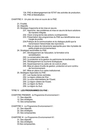 134. PAE et désengagement de l’ETAT des activités de production.
            135. PAE et libéralisation.

CHAPITRE II : Un plan de mise en œuvre de la PNE.

      21. Finalité.
      22. Objectifs.
      23. Stratégie d’approche et de mise en œuvre.
             231. Approche des problèmes et mise en œuvre de leurs solutions
                     de manière intégrée.
             232. Vision à long terme des actions à entreprendre.
             233. Présentation des programmes du PAE aux bénéficiaires sous
                     l’angle de profits.
             234.Pratique de la communication et du dialogue plutôt que la
                     transmission hiérarchisée des injonctions.
             235. Mise en place de mécanisme appropriés pour des myriades de
                     petits projets environnementaux.
      24. Stratégies sectorielles du PAE.
             241. Développement de l’éducation, la formation et la
                     sensibilisation.
             242. La conservation des sols
             243. La protection et la gestion du patrimoine de biodiversité.
             244. Développement du tourisme écologiques.
             245. Assainissement du cadre de vie rural et urbain.
             246. Mise en place d’outils de gestion, protection et suivi continu
                     de l’environnement.
             247. Mise en place d’un cadre institutionnel.
      25. Stratégies régionales du PAE :
             251. Les hautes terres centrales.
             252. La région côtière de l’Est.
             253. La zone intermédiaire de l’Ouest.
             254. La région côtière de l’Ouest.
             255. La région du Nord.
             256. La région du Sud.

TITRE IV : LES PROGRAMMES DU PAE :

CHAPITRE PREMIER : le Programme Environnement I :
     11. Ses objectifs.
     12. Ses stratégies.
     13. Ses composantes.

CHAPITRE II : Le Programme Environnement II :
     21. Ses objectifs.
     22. Ses stratégies.
     23. Ses composantes.

CHAPITRE III : Le Programme Environnement III :
     31. Ses objectifs
     32. Ses stratégies.
     33.Ses composantes.

                                         6
 